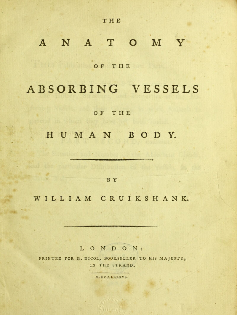 THE ANATOMY OF THE ABSORBING VESSELS OF THE HUMAN BODY. B Y WILLIAM CRUIKSHANK. LONDON: PRINTED FOR G. NICOL, BOOKSELLER TO HIS MAJESTY, IN THE STRAND. M.DCC.LXXXVI.