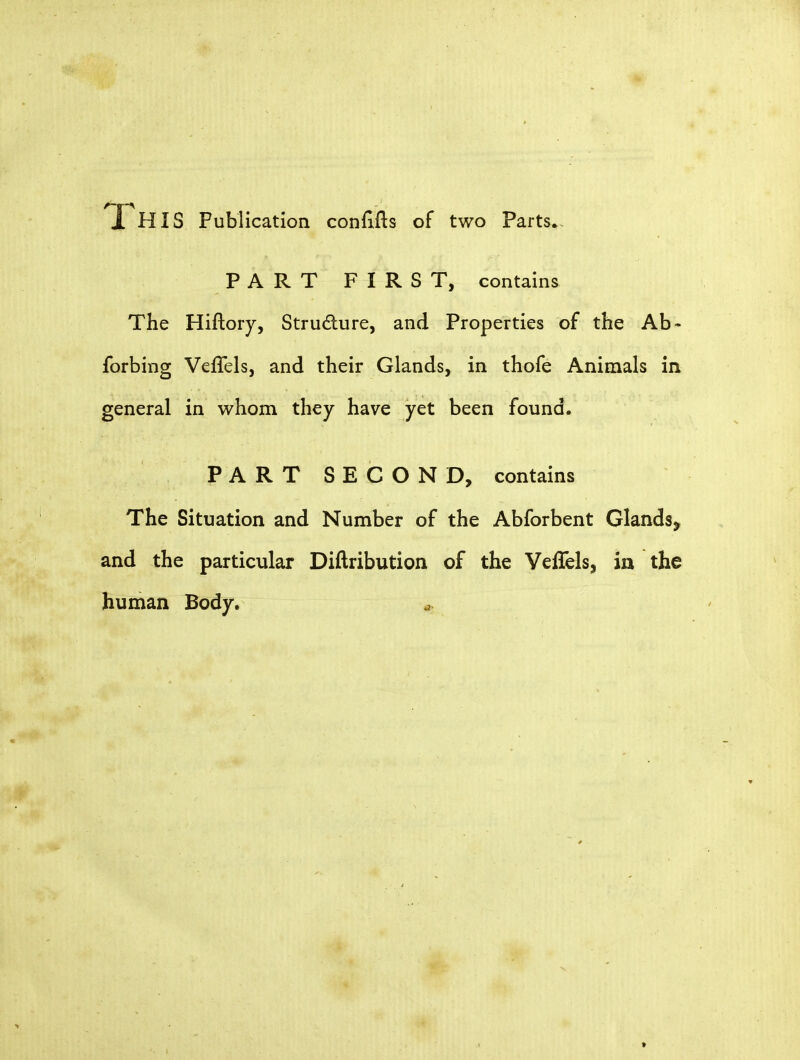 A-g-\ 1 HIS Publication conflfts of two Parts. PART FIRST, contains The Hiftory, Structure, and Properties of the Ab - forbing Veffels, and their Glands, in thofe Animals in general in whom they have yet been found. PART SECOND, contains The Situation and Number of the Abforbent Glands^ and the particular Diftribution of the Veflels, in the human Body. »