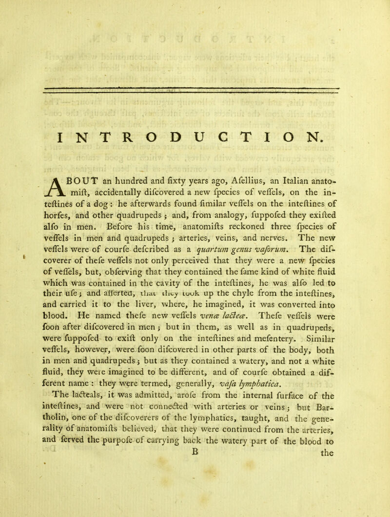 INTRODUCTION ABOUT an hundred and fixty years ago, Afellius, an Italian anato- mift, accidentally difcovered a new fpecies of veffels, on the in- teftines of a dog: he afterwards found fimilar veffels on the inteftines of horfes, and other quadrupeds; and, from analogy, fuppofed they exifted alfo in men. Before his time, anatomifts reckoned three fpecies of veffels in men and quadrupeds ; arteries, veins, and nerves. The new veffels were of courfe defcribed as a quartum genus vaforum. The dif- coverer of thefe veffels not only perceived that they were a new fpecies of veffels, but, obferving that they contained the fame kind of white fluid which was contained in the cavity of the inteftines, he was alfo led to their ufe; and aliertea, that they tuuk up the chyle from the inteftines, and carried it to the liver, where, he imagined, it was converted into blood. He named thefe new veffels vena laBece. Thefe veffels were foon after difcovered in men; but in them, as well as in quadrupeds, were fuppofed to exift only on the inteftines and mefentery. Similar veffels, however, were foon difcovered in other parts of the body, both in men and quadrupeds; but as they contained a watery, and not a white fluid, they were imagined to be different, and of courfe obtained a dif- ferent name : they were termed, generally, vafa lymphatica. The lafteals, it was admitted, arofe from the internal furface of the inteftines, and were not connected with arteries or veins; but Bar- tholin, one of the difcoverers of the lymphatics, taught, and the gene- rality of anatomifts believed, that they were continued from the arteries, and ferved the purpofe of carrying back the watery part of the blood to B the