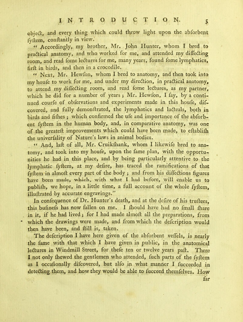 object, and every thing which could throw light upon the abforbent fyftem, conftantly in view. <f Accordingly, my brother, Mr. John Hunter, whom I bred to practical anatomy, and who worked for me, and attended my diflecting room, and read fome lectures for me, many years, found fome lymphatics, firft in birds, and then in a crocodile. ff Next, Mr. Hewfon, whom I bred to anatomy, and then took into my houfe to work for me, and under my direction, in practical anatomy, to attend my diflecting room, and read fome lectures, as my partner, which he did for a number of years j Mr. Hewfon, I fay, by a conti- nued courfe of obfervations and experiments made in this houfe, dif- covered, and fully demon ft rated, the lymphatics and lacteals, both in birds and fifties ; which confirmed the ufe and importance of the abforb- ent fyftem in the human body, and, in comparative anatomy, was one of the greateft improvements which could have been made, to eftablifh the univerfality of Nature's laws in animal bodies. «' And, laft of all, Mr. Cruikftiank, whom I likewife bred to ana- tomy, and took into my houfe, upon the fame plan, with the opportu- nities he had in this place, and by being particularly attentive to the lymphatic fyftem, at my defire, has traced the ramifications of that fyftem in almoft every part of the body ; and from his diftections figures have been made, which, with what I had before, will enable us to publifh, we hope, in a little time, a full account of the whole fyftem, illuftrated by accurate engravings. In confequence of Dr. Hunter's death, and at the defire of his truftees, this bufinefs has now fallen on me. I mould have had no fmall mare in it, if he had lived; for I had made almoft all the preparations, from which the drawings were made, and from which the defcription would then have been, and ftill is, taken. The defcription I have here given of the abforbent veffels, is nearly the fame with that which I have given in public, in the anatomical lectures in Windmill Street, for thefe ten or twelve years paft. There I not only fhewed the gentlemen who attended, fuch parts of the fyftem as I occafionally difcovered, but alfo in what manner I fucceeded in detecting them, and how they would be able to fucceed themfelves. How far