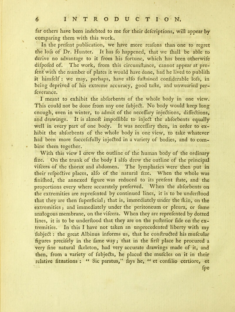 far others have been indebted to me for their defcriptions, will appear by comparing them with this work. In the prefent publication, we have more reafons than one to regret the lofs of Dr. Hunter. It has fo happened, that we mail be able to derive no advantage to it from his fortune, which has been otherwife difpofed of. The work, from this circumftance, cannot appear at pre- fent with the number of plates it would have done, had he lived to publifii it himfelf : we may, perhaps, have alfo fuftained confiderable lofs, in being deprived of his extreme accuracy, good tafte, and unwearied per- feverance. I meant to exhibit the abforbents of the whole body in one view. This could not be done from any one fubject. No body would keep long enough, even in winter, to admit of the necefTary injections, diffections, and drawings. It is almoft impoffible to inject the abforbents equally well in every part of one body. It was necefTary then, in order to ex- hibit the abforbents of the whole body in one view, to take whatever had been more fuccefsfully injected in a variety of bodies, and to com- bine them together. With this view I drew the outline of the human body of the ordinary fize. On the trunk of the body I alfo drew the outline of the principal vifcera of the thorax and abdomen. The lymphatics were then put in their refpective places, alfo of the natural lize. When the whole was finished, the annexed figure was reduced to its prefent flate, and the proportions every where accurately preferved. When the abforbents on the extremities are reprefented by continued lines, it is to be underftood that they are then fuperficial; that is, immediately under the fkin, on the extremities; and immediately under the peritoneum or pleura, or fome analogous membrane, on the vifcera. When they are reprefented by dotted lines, it is to be underftood that they are on the pofterior lide on the ex- tremities. In this I have not taken an unprecedented liberty with my fubjecl: : the great Albinus informs us, that he conftrucl:ed his mufcular figures precifely in the fame way; that in the firft place he procured a very fine natural fkeleton, had very accurate drawings made of it, and then, from a variety of fubje&s, he placed the mufcles on it in their relative fituations :  Sic paratus, fays he,  et confilio certiore, et fpe