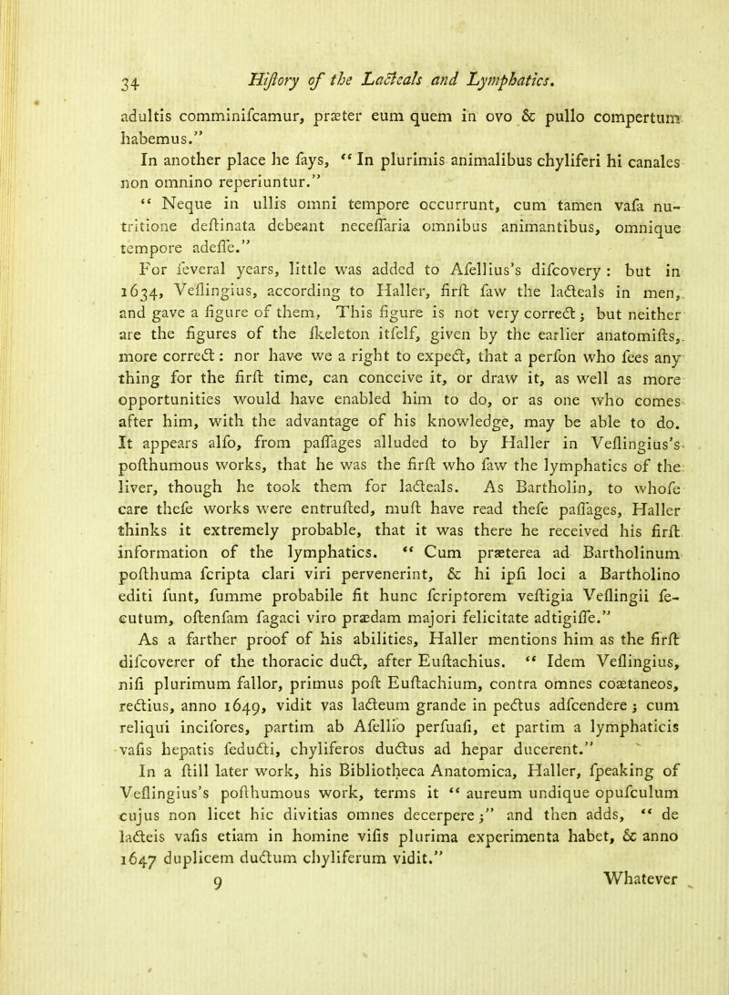 adultis comminifcamur, prseter eum quern in ovo & pullo compertum habemus. In another place he fays, <( In plurimis animalibus chyliferi hi canales non omnino reperiuntur.  Neque in ullis omni tempore occurrunt, cum tamen vafa nu= tritione deftinata debeant neceffaria omnibus animantibus, omnique tempore adeffe. For feveral years, little was added to Afellius's difcovery : but in 1634, Veflifigius, according to Haller, firft faw the ladteals in men,, and gave a figure of them. This figure is not very correct; but neither are the figures of the lkeleton itfelf, given by the earlier anatomifts,. more correct: nor have we a right to expect, that a perfon who fees any thing for the firft time, can conceive it, or draw it, as well as more opportunities would have enabled him to do, or as one who comes after him, with the advantage of his knowledge, may be able to do. It appears alfo, from paffages alluded to by Haller in VeflingiusV pofthumous works, that he was the firft who faw the lymphatics of the liver, though he took them for lacteals. As Bartholin, to whofe care thefe works were entrufted, mult have read thefe paffages, Haller thinks it extremely probable, that it was there he received his firft information of the lymphatics.  Cum praeterea ad Bartholinum pofthuma fcripta clari viri pervenerint, & hi ipfi loci a Bartholino editi funt, fumme probabile fit hunc fcriptorem veftigia Vellingii fe- cutum, oftenfam fagaci viro praedam majori felicitate adtigifTe. As a farther proof of his abilities, Haller mentions him as the firft difcoverer of the thoracic duct, after Euftachius.  Idem Veflingius, nifi plurimum fallor, primus poft Euftachium, contra omnes coaetaneos, rectius, anno 1649, vidit vas lacteum grande in pectus adfcendere ; cum reliqui incifores, partim ab Afellio perfuafi, et partim a lymphaticis vafis hepatis feducti, chyliferos ductus ad hepar ducerent. In a itill later work, his Bibliotheca Anatomica, Haller, fpeaking of Veflingius's pofthumous work, terms it  aureum undique opufculum cujus non licet hie divitias omnes decerpere; and then adds, ** de la&eis vafis etiam in homine vifis plurima experimenta habet, 6c anno 1647 duplicem ductum chyliferum vidit, o Whatever