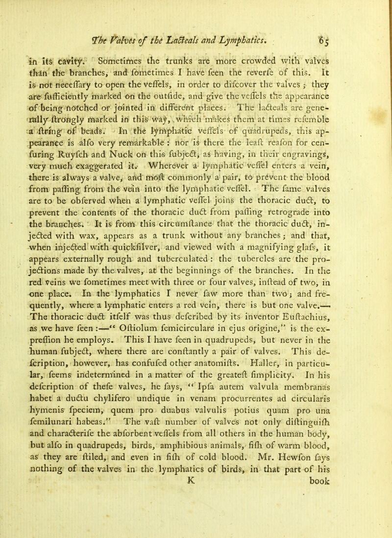 in its cavity. Sometimes the trunks are more crowded with valves thin the branches, and fometimes I have feen the reverfe of this. It is- not neceffary to open the veffels, in order to difcover the valves ; they are fufficiently marked on the outiide, and give the veffels the appearance of being notched or jointed in different places. The lacteals are gene- rally flrongly marked in this way, which makes them at times refemble a ftrfng' of beads. In the lymphatic veffels of quadrupeds, this ap- pearance is alfo very remarkable : nor is there the leaf! reafon for cen- furing Ruyfch and Nuck on this fubject, as having, in their engravings, very much exaggerated it.- Wherever a- lymphatic veffel enters a vein, there is always a valve, and mofl commonly a pair, to prevent the blood from paffing from the vein into the lymphatic veffel. The fame valves are to be obferved when a lymphatic veffel joins the thoracic duel:, to prevent the contents of the thoracic duct from paffing retrograde into the branches. It is from this circumflance that the thoracic du£t, in- jected with wax, appears as a trunk without any branches -„ and that, when injected with quickfilver, and viewed with a magnifying glafs, it appears externally rough and tuberculated : the tubercles are the pro- jections made by the.valves, at the beginnings of the branches. In the red veins we fometimes meet with three or four valves, inftead of two, in one place. In the lymphatics I never faw more than two; and fre- quently, where a lymphatic enters a red vein, there is but one valve.—* The thoracic duct itfelf was thus defcribed by its inventor Euftachius, as we have feen :— OfHolum femicirculare in ejus origine, is the ex- preffion he employs. This I have feen in quadrupeds, but never in the human fubjedt, where there are conftantly a pair of valves. This de- fcription, however, has confufed other anatomifts. Haller, in particu- lar, feems indetermined in a matter of the greateft fimplicity. In his defcription of thefe valves, he fays,  Ipfa autem valvula membranas habet a ductu chylifero undique in venam procurrentes ad circularis hymenis fpeciem, quern pro duabus valvulis potius quam pro una femilunari habeas. The vaft number of valves not only diftinguifh and characterife the abforbent veffels from all others in the human body, but alfo in quadrupeds, birds, amphibious animals, fifh of warm blood, as they are ftiled, and even in fifh of cold blood. Mr. Hewfon fays nothing of the valves in the lymphatics of birds, in that part of his K book