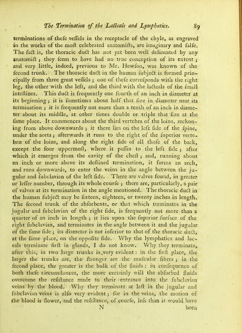 terminations of thefe vefiTels in the receptacle of the chyle, as engraved in the works of the molt celebrated anatomifts, are imaginary and falfe. The fact is, the thoracic duel has not yet been well delineated by any anatomift j they feem to have had no true conception of its extent ; and very little, indeed, previous to Mr. Hewfon, was known of the fecond trunk. The thoracic duel; in the human fubject is formed prin- cipally from three great vefiels ; one of thefe correfponds with the right leg, the other with the left, and the third with the lacleals of the fmall inteftines. This duel; is frequently one fourth of an inch in diameter at its beginning ; it is fometimes about half that fize in diameter near its termination ; it is frequently not more than a tenth of an inch in diame- ter about its middle, at other times double or triple that fize at the fame place. It commences about the third vertebra of the loins, reckon- ing from above downwards j it there lies on the left fide of the fpine, under the aorta; afterwards it runs to the right of the fuperior verte- bras of the loins, and along the right fide of all thofe of the back, except the four uppermoft, where it paries to the left fide ; after which it emerges from the cavity of the chert. ; and, running about an inch or more above its deftined termination, it forms an arch, and runs downwards, to enter the veins in the angle between the ju- gular and fubclavian of the left fide. There are valves found, in greater or lefier number, through its whole courfe ; there are, particularly, a pair of valves at its termination in the angle mentioned. The thoracic duel in the human fubjeel: may be fixteen, eighteen, or twenty inches in length. The fecond trunk of the abforbents, or that which terminates in the jugular and fubclavian of the right fide, is frequently not more than a quarter of an inch in length ; it lies upon the fuperior furface of the right fubclavian, and terminates in the angle between it and the jugular of the fame fide ; its diameter is not inferior to that of the thoracic duel:, at the fame place, on the oppofite fide. Why the lymphatics and lac- eals terminate firft in glands, I do not know. Why they terminate, after this, in two large trunks iscvery evident: in the firft place, the larger the trunks are, the ftronger are the mufcular fibres ; in the fecond place, the greater is the bulk of the fluids : in confequence of both thefe circumstances, the more certainly will the abforbed fluids overcome the refifiance made to their - entrance into the fubclavian veins by the blood. Why they terminate at la ft in the jugular and fubclavian veins is alfo very evident; for in the veins, the motion of the blood is fiower, and the refiftance, of courfe, lefs than it would have N beea