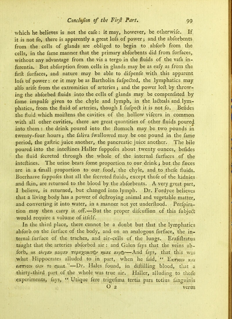 which he believes is not the cafe: it may, however, be otherwife. If it is not fo, there is apparently a great lofs of power j and the abforbents from the cells of glands are obliged to begin to abforb from the cells, in the fame manner that the primary abforbents did from furfaces, without any advantage from the vis a tergo in the fluids of the vafa in- ferentia. But abforption from cells in glands may be as eafy as from the firft furfaces, and nature may be able to difpenfe with this apparent lofs of power: or it may be as Bartholin fufpedted, the lymphatics may alfo arife from the extremities of arteries ; and the power loft by throw- ing the abforbed fluids into the cells of glands may be compenfated by fome impulfe given to the chyle and lymph, in the laclieals and lym- phatics, from the fluid of arteries, though I fufped: it is not fo. Befides the fluid which moiftens the cavities of the hollow vifcera in common with all other cavities, there are great quantities of other fluids poured into them : the drink poured into the ftomach may be two pounds in twenty-four hours j the faliva fwallowed may be one pound in the fame period, the gaitric juice another, the pancreatic juice another. The bile poured into the inteftines Haller fuppofes about twenty ounces, befides the fluid fecreted through the whole of the internal furfaces of the inteftines. The urine bears fome proportion to our drink; but the faeces are in a frnall proportion to our food, the chyle, and to thefe fluids. Boerhaave fuppofes that all the fecreted fluids, except thofe of the kidnies and fkin, are returned to the blood by the abforbents. A very great part, I believe, is returned, but changed into lymph. Dr. Fordyce believes that a living body has a power of deftroying animal and vegetable matter, and converting it into water, in a manner not yet underflood. Perfpira- tion may then carry it off.—But the proper difcuffion of this fubjed: would require a volume of itfelf. In the third place, there cannot be a doubt but that the lymphatics abforb on the furface of the body, and on an analogous furface, the in- ternal furface of the trachea, and air-cells of the lungs. Erafiflratus taught that the arteries abforbed air : and Galen fays that the veins ab- forb, h% ohtyav ixoipav 7T£pi{%cix£v©* mas aept&—And fays, that this was what Hippocrates alluded to in part, when he faid,  Ektvocv ncct eiGTvoov cAcv to C|U.w&.—Dr. Hales found, in diftilling blood, that a thirty-third part of the whole was true air. Haller, alluding to thofe experiments, fays,  Utique fere trigefima tertia pars totius fanguinis O 2 verus