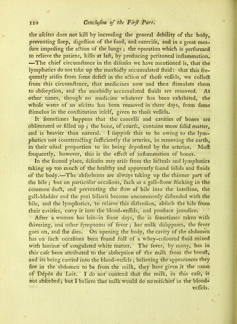 the afcites does not kill by increafing the general debility of the body, preventing fleep, digeftion of the food, and exercife, and in a great mea- fure impeding the action of the lungs ; the operation which is performed to relieve the patient, kills at laft, by producing peritoneal inflammation. —The chief circumftance in the difeafes we have mentioned is, that the lymphatics do not take up the morbidly accumulated fluid: that this fre- quently arifes from fome defect in the action of thofe vefTels, we collect from this circumftance, that medicines now and then ftimulate them to abforption, and the morbidly accumulated fluids are removed. At other times, though1 no medicine whatever has been exhibited, the whole water of an afcites has been removed in three days, from fome ftimulus in the conftitution itfelf, given to thofe vefTels. It fometimes happens that the cancelli and cavities of bones are obliterated or filled up j the bone, of courfe, contains more folid matter, and is heavier than natural. I fuppofe this to be owing to the lym- phatics not counteracting fufficiently the arteries, in removing the earth, in their ufual proportion to its being depofited by the arteries. Moll frequently, however, this is the effect of inflammation of bones. In the fecond place, difeafes may arife from the lacteals and lymphatics taking up too much of the healthy and apparently found folids and fluids of the body.—The abforbents are always taking up the thinner part of the bile ; but on particular occafions, fuch as a gall-ftone flicking in the common duct, and preventing the flow of bile into the inteftine, the gall-bladder and the pori biliarii become uncommonly diflended with the bile, and the lymphatics, to relieve this diftenfion, abforb the bile from their cavities, carry it into the blcod-vefTels, and produce jaundice, i After a woman has lain-in fome days, fhe is fometimes taken with fhivering, and other fymptoms of fever ; her milk difappears, the fever goes on, and fhe dies. On opening the body, the cavity of the abdomen has on fuch occafions been found full of a whey-coloured fluid mixed with laminse of coagulated white matter. The fever, by many, has in this cafe been attributed to the abforption of the milk from the breaft, and its being carried into the blood-veflels ; believing the appearances they faw in the abdomen to be from the milk, they have given it the name of Depot du Lait. I do not contend that the milk, in this cafe, is not abforbed; but I believe that milk would do no mifchief in the blood- veflels.