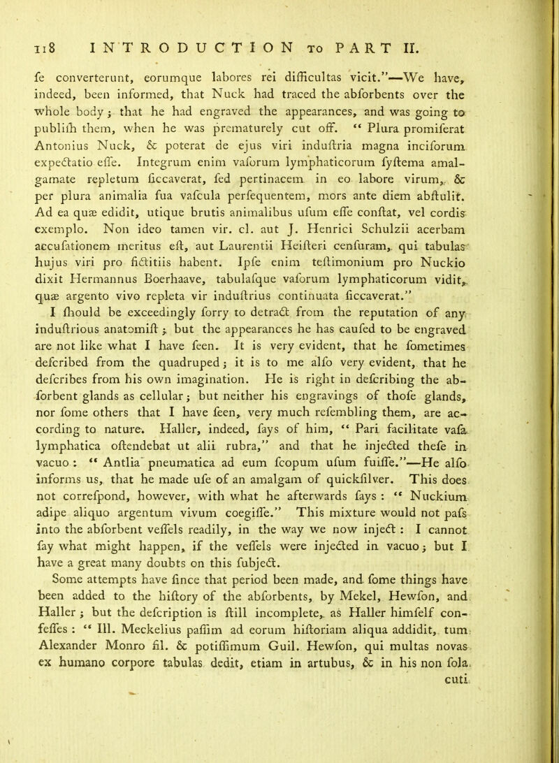 fe converterunt, eorumque labores rei difRcultas vicit.—We have, indeed, been informed, that Nuck had traced the abforbents over the whole body ; that he had engraved the appearances, and was going to publiih them, when he was prematurely cut off.  Plura promiferat Antonius Nuck, & poterat de ejus viri induftria magna inciforum expectatio effe. Integrum enim valbrum lymphaticorum fyftema amal- gamate repletum ficcaverat, fed pertinacem in eo labore virum,., & per plura animalia fua vafcula perfequentem, mors ante diem abftulit. Ad ea quas edidit, utique brutis animalibus ufum effe conftat, vel cordis exemplo. Non ideo tamen vir. cl. aut J. Henrici Schulzii acerbam aecufationem meritus eft, aut Laurentii Heifleri cenfuram,, qui tabular hujus viri pro fictitiis habent. Ipfe enim teflimonium pro Nuckio dixit Hermannus Boerhaave, tabulafque valbrum lymphaticorum vidit*. quae argento vivo repleta vir induftrius continuata liccaverat. I mould be exceedingly forry to detract from the reputation of any induitrious anatomift -r but the appearances he has caufed to be engraved are not like what I have feen. It is very evident, that he fometimes defcribed from the quadruped; it is to me alfo very evident, that he defcribes from his own imagination. He is right in defcribing the ab- forbent glands as cellular; but neither his engravings of thofe glands, nor fome others that I have feen,. very much refembling them, are ac- cording to nature. Haller, indeed, fays of him, ** Pari facilitate vafa. lymphatica oflendebat ut alii rubra, and that he injected thefe in vacuo : f« Antlia' pneumatica ad eum fcopum ufum fuiffe.—He alfo informs us, that he made ufe of an amalgam of quickiilver. This does not correfpond, however, with what he afterwards fays :  Nuckium adipe aliquo argentum vivum coegiffe. This mixture would not pais into the abforbent veffels readily, in the way we now inject : I cannot fay what might happen, if the veffels were injected in vacuo; but I have a great many doubts on this fubjecl;. Some attempts have fince that period been made, and fome things have been added to the hiftory of the abforbents, by Mekel, Hewfon, and. Haller ; but the defcription is ftill incomplete,, as Haller himfelf con- feffes :  111. Meckelius paffim ad eorum hiftoriam aliqua addidit, turn. Alexander Monro fil. & potiffimum Guil. Hewfon, qui multas novas ex humano corpore tabulas dedit, etiam in artubus, & in his non fola. cuti