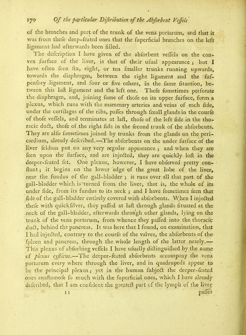 of the branches and part of the trunk of the vena portarum, and that it was from thefe deep-feated ones that the fuperficial branches on the left ligament had afterwards been filled. The defcription I have given of the abforbent vefTels on the con- vex furface of the liver, is that of their ufual appearance ; bat I have often feen fix, eight, or ten fmaller trunks running upwards, towards the diaphragm, between the right ligament and the fuf- penfory ligament, and four or five others, in the fame fituation, be- tween this laft ligament and the left one. Thefe fometimes perforate the diaphragm, and, joining fome of thofe on its upper furface, form a plexus, which runs with the mammary arteries and veins of each fide, under the cartilages of the ribs, paries through fmall glands in the courfe of thofe vefifels, and terminates at laft, thofe of the left fide in the tho- racic duct, thofe of the right fide in the fecond trunk of the abforbents. They are alfo fometimes joined by trunks from the glands on the peri- cardium, already defcribed.—The abforbents on the under furface of the liver feldom put on any very regular appearance -y and when they are feen upon the furface, and are injected, they are quickly loft in the deeper-feated fet. One plexus, however, I have obferved pretty con- ftant; it begins on the lower edge of the great lobe of the liver, near the fundus of the gall-bladder ; it runs over all that part of the gall-bladder which is'turned from the liver, that is, the whole of its under fide, from its fundus to its neck ; and I have fometimes feen that fide of the gall-bladder entirely covered with abforbents. When I injected thefe with quickfilver, they palled at laft through glands fituated at the neck of the gall-bladder, afterwards through other glands, lying on the trunk of the vena portarum, from whence they palled into the thoracic duct, behind the pancreas. It was here that I found, on examination, that I had injected, contrary to the courfe of the valves, the abforbents of the fplsen and pancreas, through the whole length of the latter nearly.— This plexus of abforbing vefTels I have ufually diftinguifhed by the name of plexus cyfiicus.—The deeper-feated abforbents accompany the vena portarum every where through the liver, and in quadrupeds appear to be the principal plexus; yet in the human fubject the deeper-feated ones anaftomofe fo much with the fuperficial ones, which I have already defcribed, that I am confident the greateft part of the lymph of the liver1 11 pafie's