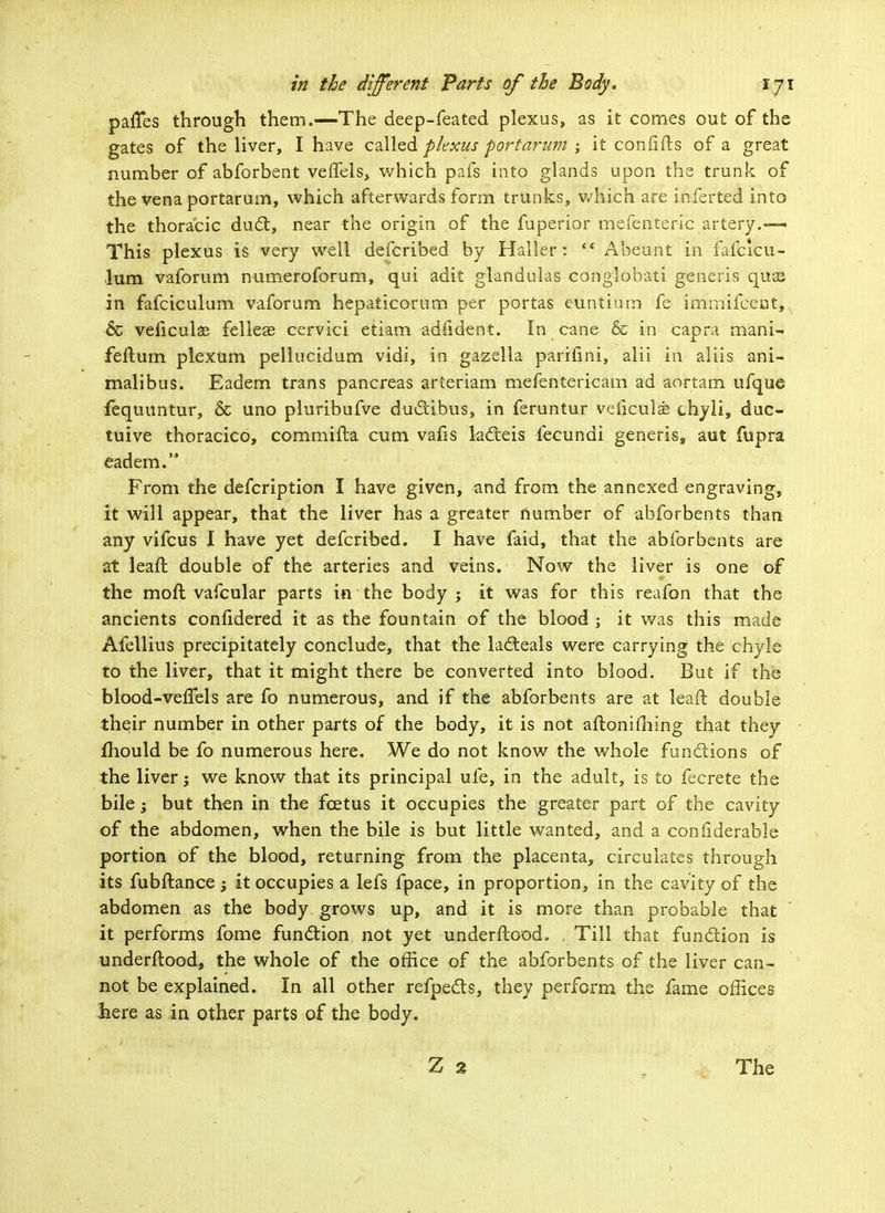 pafTes through them.—The deep-feated plexus, as it comes out of the gates of the liver, I have called plexus port'arum ; it confifts of a great number of abforbent veffels, v/hich pafs into glands upon the trunk of the vena portarum, which afterwards form trunks, v/hich are inferted into the thoracic duel;, near the origin of the fuperior mefenteric artery.— This plexus is very well defcribed by Haller :  Abeunt in fafcicu- lum vaforum numeroforum, qui adit glandulas conglobati generis qua3 in fafciculum vaforum hepaticorum per portas euntium fe immifceot, 6c veficulas felleae cervici etiam adfident. In cane & in capra mani- feftum plexum pellucidum vidi, in gazella parifini, alii in aliis ani- malibus. Eadem trans pancreas arteriam mefentericam ad aortam ufque fequuntur, & uno pluribufve duclibus, in feruntur veliculse chyli, duc- tuive thoracico, commifla cum vafis lacteis fecundi generis, aut fupra eadem. From the defcription I have given, and from the annexed engraving, it will appear, that the liver has a greater number of abforbents than any vifcus I have yet defcribed. I have faid, that the abforbents are at lead double of the arteries and veins. Now the liver is one of the moft vafcular parts in the body ; it was for this reafon that the ancients confidered it as the fountain of the blood : it was th is made Afellius precipitately conclude, that the lacteals were carrying the chyle to the liver, that it might there be converted into blood. But if the blood-veifels are fo numerous, and if the abforbents are at leaft double their number in other parts of the body, it is not afloniming that they fhould be fo numerous here. We do not know the whole functions of the liver; we know that its principal ufe, in the adult, is to fecrete the bile; but then in the fcetus it occupies the greater part of the cavity of the abdomen, when the bile is but little wanted, and a confiderable portion of the blood, returning from the placenta, circulates through its fubftance j it occupies a lefs fpace, in proportion, in the cavity of the abdomen as the body grows up, and it is more than probable that it performs fome function not yet underftood. , Till that function is underftood, the whole of the office of the abforbents of the liver can- not be explained. In all other refpects, they perform the fame offices liere as in other parts of the body.