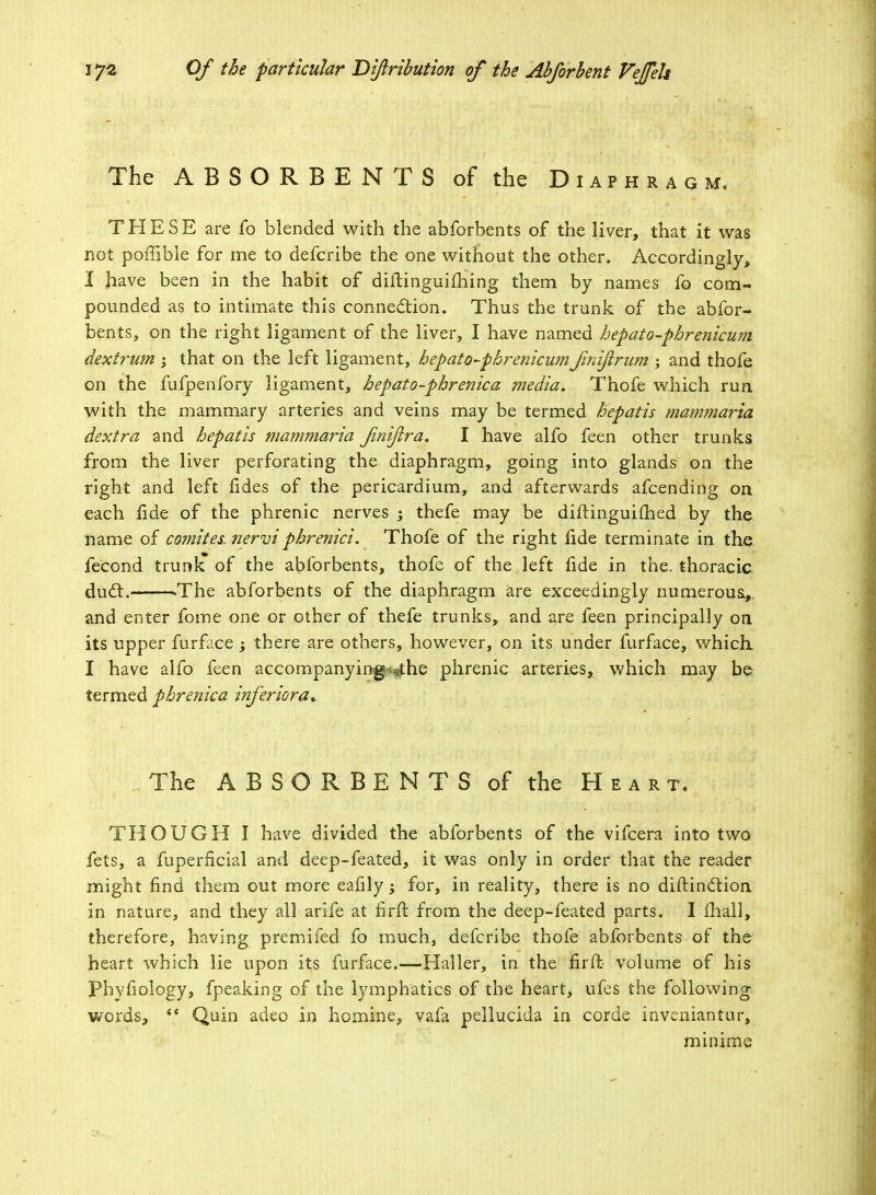 The ABSORBENTS of the Diaphragm. THESE are fo blended with the abforbents of the liver, that it was not poffible for me to defcribe the one without the other. Accordingly, I have been in the habit of diltinguifhing them by names fo com- pounded as to intimate this connection. Thus the trunk of the abfor- bents, on the right ligament of the liver, I have named hepato-phrenicum dextrum ; that on the left ligament, hepato-phrenicumfniftrum ; and thofe on the fufpenfory ligament, hepato-phrenica media. Thofe which run with the mammary arteries and veins may be termed hepatis mammaria dextra and hepatis mammaria fnijlra. I have alfo feen other trunks from the liver perforating the diaphragm, going into glands on the right and left fides of the pericardium, and afterwards afcending on each fide of the phrenic nerves ; thefe may be diftinguifhed by the name of comites. ?iervi phrenici. Thofe of the right fide terminate in the fecond trunli of the abforbents, thofe of the left fide in the. thoracic duel.———The abforbents of the diaphragm are exceedingly numerous,,, and enter fome one or other of thefe trunks, and are feen principally on its upper furface ; there are others, however, on its under furface, which I have alfo feen accompanying sthe phrenic arteries, which may be termed phrenica inferiora* The ABSORBENTS of the Heart. THOUGH I have divided the abforbents of the vifcera into two fets, a fuperficial and deep-feated, it was only in order that the reader might find them out more eafily -y for, in reality, there is no diftinction in nature, and they all arife at firft from the deep-feated parts. I mail, therefore, having premifed fo much, defcribe thofe abforbents of the heart which lie upon its furface.—Haller, in the fir ft volume of his Phyfiology, fpeaking of the lymphatics of the heart, ufes the following words, ** Quin adeo in homine, vafa pellucida in corde inveniantur, minime