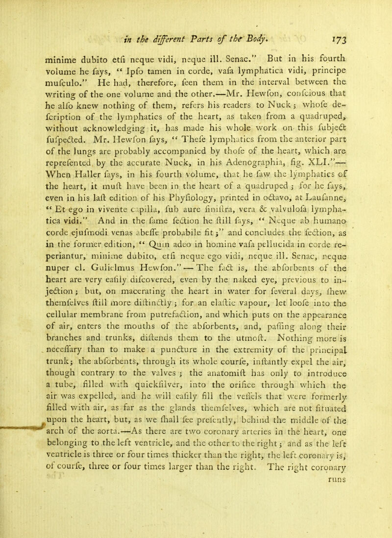 minime dubito etfi neque vidi, neque ill. Senac. But in his fourth volume he fays,  Ipfo tamen in corde, vafa lymphatica vidi, principe mufculo. He had, therefore, feen them in the interval between the writing: of the one volume and the other.—Mr. Hew Ton, confcious that he alfo knew nothing of them, refers his readers to Nuck; whofe de- fcription of the lymphatics of the heart, as taken from a quadruped, without acknowledging it, has made his whole work on this fubject fufpected. Mr. Hewfon fays,  Thefe lymphatics from the anterior part of the lungs are probably accompanied by thofe of the heart, which are reprefented by the accurate Nuck, in his Adenographia, fig. XLI.—~ When Haller fays, in his fourth volume, that he faw the lymphatics of the heart, it muft have been in the heart of a quadruped -y for he fays, even in his laft edition of his Phyfiology, printed in octavo, at Laufanne, *' Et ego in vivente capijja, fub aure finiftra, vera & valvulofa lympha- tica vidi. And in the fame feet ion he ftill lays,  Neque ab humano corde ejufmodi venas abeife probabile fit; and concludes the fection, as in the former edition, *' Qum adeo in homine vafa pellucida in corde re- periantur, minime dubito, etfi neque ego vidi, neque ill. Senac, neque nuper cl. Gulielmus Hewfon. — The fad; is, the abforbents of the heart are very eaiily difcovered, even by the naked eye, previous to in- jection ; but, on macerating the heart in water for feveral days, fhew themfelves ftill more diftinctiy; for an elaftic vapour, let loofe into the cellular membrane from putrefaction, and which puts on the appearance pf air, enters the mouths of the abforbents, and, pafling along their branches and trunks, diftends them to the utmoft. Nothing more is , necefiary than to make a puncture in the extremity of the principal trunk; the abforbents, through its whole courfe, inftantly expel the air, though contrary to the valves ; the anatomift has only to introduce a tube, filled with quickfilver, into the orifice through which the air was expelled, and he will eaiily fill the veiiels that were formerly, filled with air, as far as the glands themfelves, which are not fitinted ^ upon the heart, but, as we mail fee preiently, behind the middle of the  arch of the aorta.—As there are two coronary arteries in the heart, one belonging to the left ventricle, and the other to the right; and as the left ventricle is three or four times thicker than the right, the left.coronary &j of courfe, three or four times larger than the right. The right coronary runs