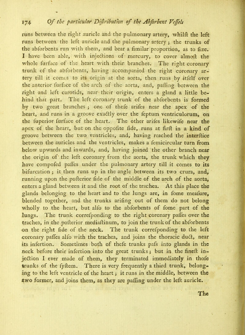 runs between the right auricle and the pulmonary artery, whilft the left runs between the left auricle and the pulmonary artery ; the trunks of the abforbents run with them, and bear a rlmilar proportion, as to fize. I have been able, with injections of mercury, to cover almofr. the whole furface of the heart with their branches. The right coronary trunk of the abforbents, having accompanied the right coronary ar- tery till it comts to its origin at the aorta, then runs by itfelf over the anterior furface of the arch of the aorta, and, palling between the right and left carotids, near-their origin, enters a gland a little be- hind that part. The left coronary trunk of the abforbents is formed by two great branches ; one of thefe arifes near the apex of the heart, and runs in a groove exactly over the feptum ventriculorum, on the fuperior furface of the heart. The other arifes likewife near the apex of the hearr, but on the oppofite lide, runs at firft, in a kind of groove between the two ventricles, and, having reached the interftice between the auricles and the ventricles, makes a femicircular turn from below upwards and inwards, and, having joined the other branch near the origin of' the left coronary from the aorta, the trunk which they have compofed paries under the pulmonary artery till it comes to its bifurcation ; it then runs up in the angle between its two crura, and, running upon the pofterior lide of the middle of the arch of the aorta, enters a gland between it and the root of the trachea. At this place the glands belonging to the heart and to the lungs are, in fome meafure, blended together, and the trunks arifing out of them do not belong wholly to the heart, but alfo to the abforbents of fome part of the lungs. The trunk correfponding to the right coronary palfes over the trachea, in the pofterior niediaftinum, to join the trunk of the abforbents ■on the right fide of the neck. The trunk correfponding to the left coronary palTes alfo with the trachea, and joins the thoracic duct, near its infertion. Sometimes both of thefe trunks pafs into glands in the neck before their infertion into the great trunks ; but in the fineft in- jection I ever made of them, they terminated immediately in thofe trunks of the fyftem. There is very frequently a third trunk, belong- ing to the left ventricle of the heart; it runs in the middle, between the two former, and joins them, as they are paffing under the left auricle. The