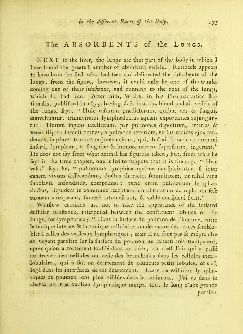 The ABSORBENTS of the Lungs. NEXT to the liver, the lungs are that part of the body in which I have found the greateft number of abforbent veffels. Rudbeck appears to have been the firft who had feen and delineated the abfbrbents of the lungs; from the figure, however, it could only be one of the trunks coming out of their fubftance, and running to the root of the lungs, which he had feen. After him, Willis, in his Pharmaceutice Ra~ tionalis, publifhed in 1675, having defcribed the blood and air vefTels of the lungs, fays,  Huic vaforum praedictorum, quibus aer & fanguis convehuntur, triumviratui lympha?ducl:us aquam exportantes adjungun- tur. Horum ingens fatellitium, per pulmones depofitum, arterias &r venas ftipat: furculi omnes ; a pulmone exteriore, verfus radices ejus ten- dentes, in plures truncos majores coeunt, qui, dudtui thoracico communi inferti, lympham, a fanguine & humore nerveo fuperfiuam, ingerunt. He does not fay from what animal his figure is taken ; but, from what he fays in the fame chapter, one is led to fuppofe that it is the dog.  Haec vafa, fays he,  pulmonum lymphica optime confpiciuntur, fi inter canem vivum diffecandum, ductus thoracici fummitatem, ut nihil vena fubclavia infundatur, comprimas : tunc enim pulmonum lymphas- ductus, fiquidem in commune receptaculum obturatum ac repletum fefe exonerare nequeant, fumme intumefcunt, & valde confpicui fiunt. Winflow cautions us, not to take the appearance of the inflated cellular fubftance, interpofed between the constituent lobules of the lungs, for lymphatics <s Dans la furface du poumon de 1'homme, entre latunique interne & la tunique cellulaire, on decouvre des traces fembla- bles a celles des vaiffeaux lymphatiques ; mais il ne faut pas fe meprendre en voyant paroitre fur la furface du poamon un raifeau tres-tranfparent, apres qu'on a fortement fouffle dans un lobe ; car c'eft l'air qui a paiTe au travers des cellules ou veficules broncbiales dans les cellules inter- lobulaires, qui a fait un ecartement de plufieurs petits lobules, & s'eft loge dans les interftices de cet ecartement. Les vrais vaiffeaux lympha- tiques du poumon font plus vifibles dans les animaux. j'ai vu dans le cheval un vrai vaiffeau lymphatique ramper tout le long d'une grande portion