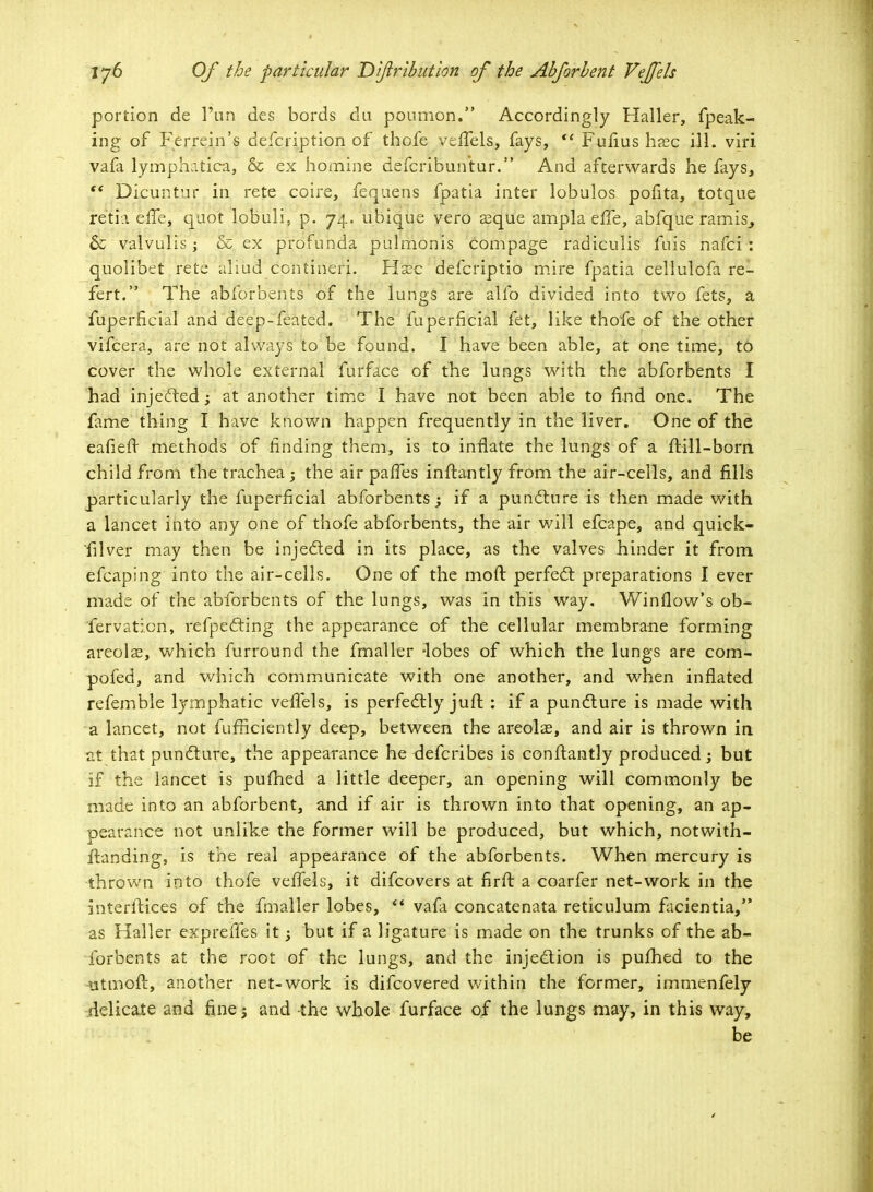 portion de 1'un des bords du poumon. Accordingly Haller, fpeak- ing of Ferrein's defcription of thofe vefTels, fays, <£ Fufius hasc ill. viri vafa lymphatica, & ex homine defcribun'tur. And afterwards he fays, 5* Dicuntur in rete coire, feqaens fpatia inter lobulos pofita, totque iretia efTe, quo't lobuli, p. 74. ubique vero asque ampla elTe, abfque ramis^ & vaivulis; & ex profunda pulmonis compage radiculis fuis nafci : quolibet rete aliad contineri. Hasc defcriptio mire fpatia cellulofa re- fert. The abforbents of the lungs are alfo divided into two fets, a fuperficial and deep-feated. The fuperficial fet, like thofe of the other vifcera, are not always to be found. I have been able, at one time, to cover the whole external furface of the lungs with the abforbents I had injected -y at another time I have not been able to find one. The fame thing I have known happen frequently in the liver. One of the eafieft methods of finding them, is to inflate the lungs of a ftill-bom child from the trachea j the air paffes inftantly from the air-cells, and fills particularly the fuperficial abforbents; if a puncture is then made with a lancet into any one of thofe abforbents, the air will efcape, and quick- filver may then be injected in its place, as the valves hinder it from efcaping into the air-cells. One of the molt perfect preparations I ever made of the abforbents of the lungs, was in this way. Window's ob- fervaticn, reflecting the appearance of the cellular membrane forming areola?, which furround the fmaller -lobes of which the lungs are com- pofed, and which communicate with one another, and when inflated refemble lymphatic vefTels, is perfectly jufl : if a puncture is made with a lancet, not fufnciently deep, between the areolae, and air is thrown in at that puncture, the appearance he defcribes is conftantly produced; but if the lancet is pufhed a little deeper, an opening will commonly be made into an abforbent, and if air is thrown into that opening, an ap- pearance not unlike the former will be produced, but which, notwith- flanding, is the real appearance of the abforbents. When mercury is thrown into thofe vefTels, it difcovers at firft a coarfer net-work in the interitices of the fmaller lobes, '* vafa concatenata reticulum facientia, as Haller expreffes it -3 but if a ligature is made on the trunks of the ab- forbents at the root of the lungs, and the injection is pufhed to the iitmoft, another net-work is difcovered within the former, immenfely delicate and fine; and the whole furface of the lungs may, in this way, be