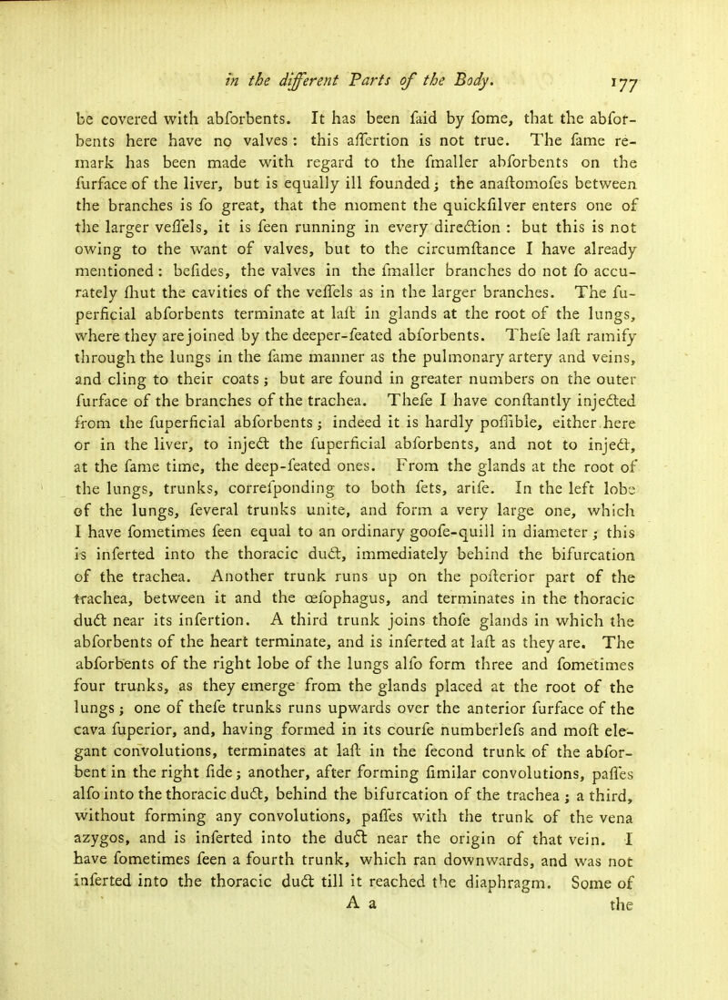 be covered with abforbents. It has been faid by fome, that the abfof- bents here have no valves : this aifertion is not true. The fame re- mark has been made with regard to the fmaller abforbents on the furface of the liver, but is equally ill founded j the anaftomofes between the branches is fo great, that the moment the quickfilver enters one of the larger veffels, it is feen running in every direction : but this is not owing to the want of valves, but to the circumftance I have already mentioned : betides, the valves in the fmaller branches do not fo accu- rately fhut the cavities of the veffels as in the larger branches. The fu- perficial abforbents terminate at laft in glands at the root of the lungs, where they are joined by the deeper-feated abforbents. Thefe lafl ramify through the lungs in the fame manner as the pulmonary artery and veins, and cling to their coats ; but are found in greater numbers on the outer furface of the branches of the trachea. Thefe I have conftantly injected from the fuperficial abforbents ; indeed it is hardly porlible, either here or in the liver, to inject the fuperficial abforbents, and not to inject, at the fame time, the deep-feated ones. From the glands at the root of the lungs, trunks, correfponding to both fets, arife. In the left lobe of the lungs, feveral trunks unite, and form a very large one, which I have fometimes feen equal to an ordinary goofe-quill in diameter; this is inferted into the thoracic duct, immediately behind the bifurcation of the trachea. Another trunk runs up on the poiterior part of the trachea, between it and the cefophagus, and terminates in the thoracic duct near its infertion. A third trunk joins thofe glands in which the abforbents of the heart terminate, and is inferted at lafl as they are. The abforbents of the right lobe of the lungs alfo form three and fometimes four trunks, as they emerge from the glands placed at the root of the lungs; one of thefe trunks runs upwards over the anterior furface of the cava fuperior, and, having formed in its courfe numberlefs and moft ele- gant convolutions, terminates at lafl in the fecond trunk of the abfor- bent in the right fide; another, after forming fimilar convolutions, paries alfo into the thoracic duct, behind the bifurcation of the trachea; a third, without forming any convolutions, paffes with the trunk of the vena azygos, and is inferted into the duct near the origin of that vein. I have fometimes feen a fourth trunk, which ran downwards, and was not inferted into the thoracic duct till it reached the diaphragm. Some of A a the