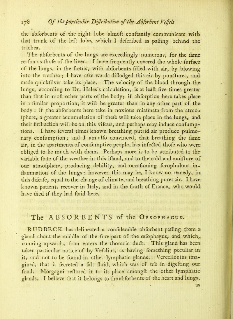 the abforbents of the right lobe almoft conftantly communicate witli that trunk of the left lobe, which I defcribed as paffing behind the trachea. The abforbents of the lungs are exceedingly numerous, for the fame reafon as thofe of the liver. I have frequently covered the whole furface of the lungs, in the foetus, with abforbents rilled with air, by blowing into the trachea; I have afterwards dillodged this air by punctures, and made quickfilver take its place. The velocity of the blood through the lungs, according to Dr. Hales's calculation, is at leaft five times greater than that in moft other parts of the body; if abforption here takes place in a Similar proportion, it will be greater than in any other part of the body : if the abforbents here take in noxious miafmata from the atmo- fphere, a greater accumulation of thefe will take place in the lungs, and their firft action will be on this vifcus, and perhaps may induce confump- tions. I have feveral times known breathing putrid air produce pulmo- nary confumption; and I am alfo convinced, that breathing the famo air, in the apartments of confumptive people, has infected thofe who were obliged to be much with them. Perhaps more is to be attributed to the variable ftate of the weather in this ifland, and to the cold and moiflure o£ our atmofphere, producing debility, and occasioning fcrophulous in- flammation of the lungs : however this may be, I know no remedy, in; this difeafe^ equal to the change of climate, and breathing purer air. I have known patients recover in Italy, and in the fouth of France, who would have died if they had flaid here. The ABSORBENTS of the Oesophagus. RUDBECK has delineated a confiderable abforbent paffing from a gland about the middle of the fore part of the eefophagus, and which,, running upwards, foon enters the thoracic duct. This gland has been taken particular notice of by Vefalius, as having fomething peculiar in it, and not to be found in other lymphatic glands. Vercellonius ima- gined, that it fecreted a fait fluid, which was of ufe in digefting our food. Morgagni reflored it to its place amongft the other lymphatic glands. I believe that it belongs to the abforbents of the heart and lungs, • as