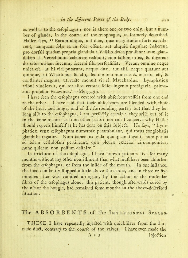 as well as to the cefophagus; nor is there one or two only, but a num- ber of glands, in the courfe of the cefophagus, as formerly defcribed. Haller fays, <c Earum aliqua, aut duas, qua? magnitudine forte excelle- rent, tamquam folae ea in fede effent, aut aliquid fingulare haberent, pro dorfali quadam propria glandula a Vefalio defcriptae funt: earn glan- dulam J. Vercellonius celebrem reddidit, cum falfum in ea, & digeren- dis cibis utilem fuccum, fecerni fibi perfuafilfet. Verum omnino neque unica eft, ut hi viri putarunt, neque duae, aut alii, neque quatuor aut quinque, ut Whartonus & alii, fed omnino numerus & incertus eft, & conftanter magnus, uti recte monuit vir cl« Mauchardus. Lymphaticae tribui vindicavit, qui tot alios errores felici ingenio profligavit, prima- rius profeffor Patavinus.—Morgagni. I have feen the cefophagus covered with abforbent veffels from one end to the other. I have faid that thefe abforbents are blended with thofe of the heart and lungs, and of the furrounding parts ; but that they be- long alfo to the cefophagus, I am perfectly certain : they arife out of it in the fame manner as from other parts: nor can I conceive why Haller mould exprefs himfelf as he has done on this fubject. He fays,  Lym- phaticae venae cefophagum numerofae perambulant, qui totus conglobatis glandulis tegatur. Num tamen ex gula quidquam fugant, num potius ad telam cellulofam. pertineant, quae pleurae exterior circumponitur, nunc quidem non poffum definire. In ftrictures of the cefophagus, I have known patients live for many months without any other nourifhment than what mull have been abforbed from the cefophagus, or from the infide of the mouth. In one inftance, the food conftantly flopped a little above the cardia, and in three or five minutes after was vomited up again, by the action of the mufcular fibres of the cefophagus alone: this patient, though afterwards cured by the ufe of the bougie, had remained fome months in the above-defcribed fituation. The ABSORBENTS of the Intercostal Spaces, THESE I have repeatedly injected with quickfilver from the tho- racic duct, contrary to the courfe of the valves. I have even made the A a 2 injection