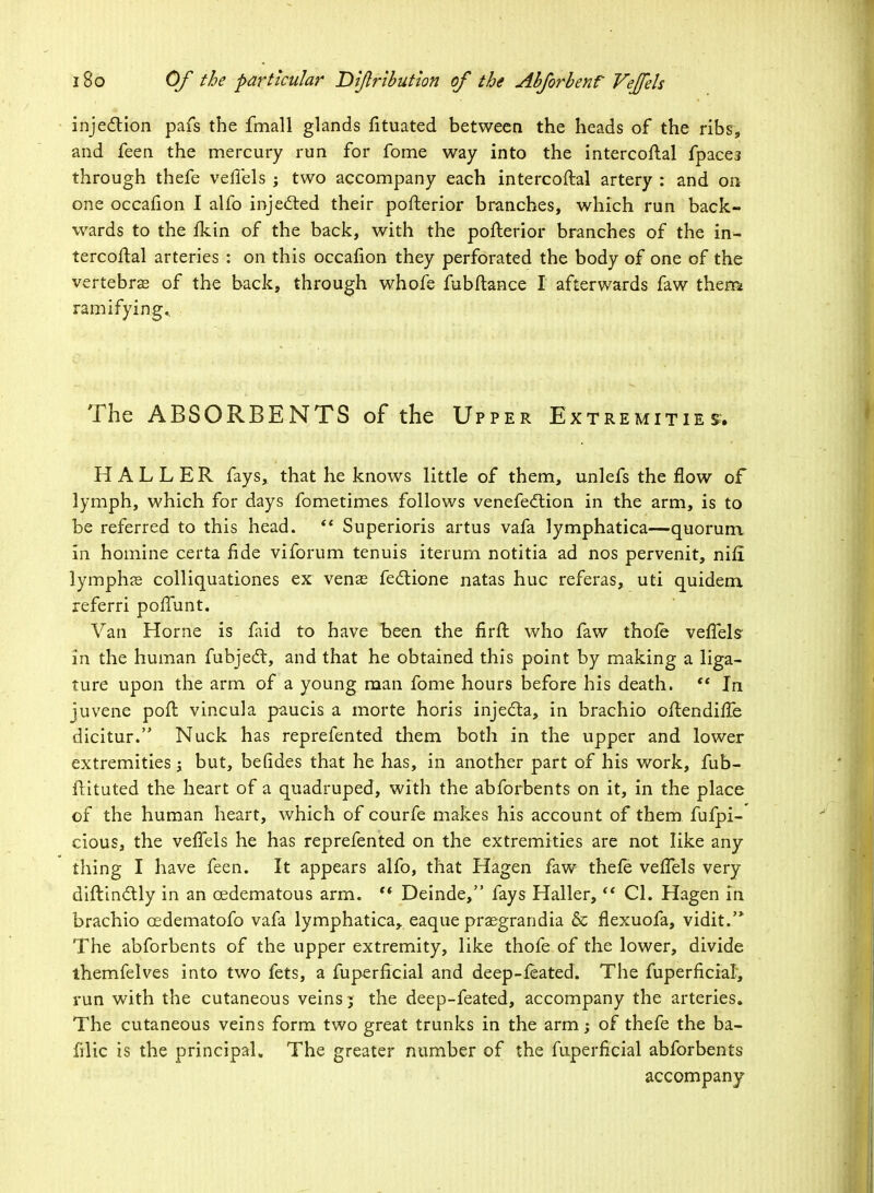 injection pafs the fmall glands fituated between the heads of the ribs, and feen the mercury run for fome way into the intercoftal fpace3 through thefe veflels ; two accompany each intercoftal artery : and on one occafion I alfo injected their pofterior branches, which run back- wards to the jfldn of the back, with the pofterior branches of the in- tercoflal arteries : on this occafion they perforated the body of one of the vertebras of the back, through whofe fubftance I afterwards faw then* ramifying.. The ABSORBENTS of the Upper Extremities. HALLER fays, that he knows little of them, unlefs the flow of lymph, which for days fometimes follows venefedtion in the arm, is to be referred to this head.  Superioris artus vafa lymphatica—quorum in homine certa fide viforum tenuis iterurn notitia ad nos pervenit, nifi lymphae colliquationes ex venae fectione natas hue referas, uti quidem referri poffunt. Van Home is faid to have been the firft who faw thole verTels- in the human fubjedt, and that he obtained this point by making a liga- ture upon the arm of a young man fome hours before his death.  In juvene pofl vincula paucis a morte horis injecta, in brachio oftendiiTe dicitur. Nuck has reprefented them both in the upper and lower extremities; but, befides that he has, in another part of his work, fub- flituted the heart of a quadruped, with the abforbents on it, in the place of the human heart, which of courfe makes his account of them fufpi- cious, the vefifels he has reprefented on the extremities are not like any thing I have feen. It appears alfo, that Hagen faw thefe veffels very diftinclily in an oedematous arm.  Deinde, fays Haller,  CI. Hagen in brachio cedematofo vafa lymphatica, eaque praegrandia & flexuofa, vidit.'* The abforbents of the upper extremity, like thofe of the lower, divide ihemfelves into two fets, a fuperficial and deep-feated. The fuperficial, run with the cutaneous veins; the deep-feated, accompany the arteries. The cutaneous veins form two great trunks in the arm; of thefe the ba- filic is the principal. The greater number of the fuperficial abforbents accompany
