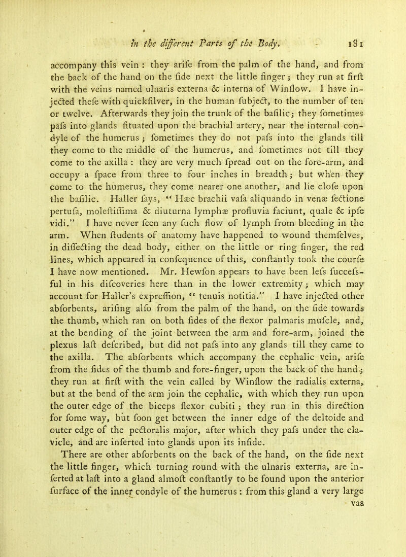 accompany this vein : they arife from the palm of the hand, and from the back of the hand on the fide next the little finger; they run at firfi with the veins named ulnaris externa & interna of Win flow. I have in- jected thefe with quickfilver, in the human fubject, to the number of ten or twelve. Afterwards they join the trunk of the bafilic; they fometimes pafs into glands fituated upon the brachial artery, near the internal con- dyle of the humerus ; fometimes they do not pafs into the glands till they come to the middle of the humerus, and fometimes not till they come to the axilla : they are very much fpread out on the fore-arm, and occupy a fpace from three to four inches in breadth; but when they come to the humerus, they come nearer one another, and lie clofe upon the bafilic. Haller fays,  Haec brachii vafa aliquando in vena? fectione pertufa, moleftiilima & diuturna lymphas profluvia faciunt, quale & ipfe vidi. I have never feen any fuch flow of lymph from bleeding in the arm. When ftudents of anatomy have happened to wound themfelves, in diffecting the dead body, either on the little or ring finger, the red lines, which appeared in confequence of this, conftantly took the courfe I have now mentioned. Mr. Hewfon appears to have been lefs fuccefs- ful in his difcoveries here than in the lower extremity; which may account for Haller's expreffionj te tenuis notitia. I have injected other abforbents, arifing alfo from the palm of the hand, on the fide towards the thumb, which ran on both fides of the flexor palmaris mufcle, and, at the bending of the joint between the arm and fore-arm, joined the plexus laft defcribed, but did not pafs into any glands till they came to the axilla. The abforbents which accompany the cephalic vein, arife from the fides of the thumb and fore-finger, upon the back of the hand-J they run at firft with the vein called by Window the radialis externa, but at the bend of the arm join the cephalic, with which they run upon the outer edge of the biceps flexor cubiti ; they run in this direction for fome way, but foon get between the inner edge of the deltoide and outer edge of the pectoralis major, after which they pafs under the cla- vicle, and are inferted into glands upon its infide. There are other abforbents on the back of the hand, on the fide next the little finger, which turning round with the ulnaris externa, are in- ferted at laft into a gland almofl conflantly to be found upon the anterior furface of the inner condyle of the humerus: from this gland a very large vas