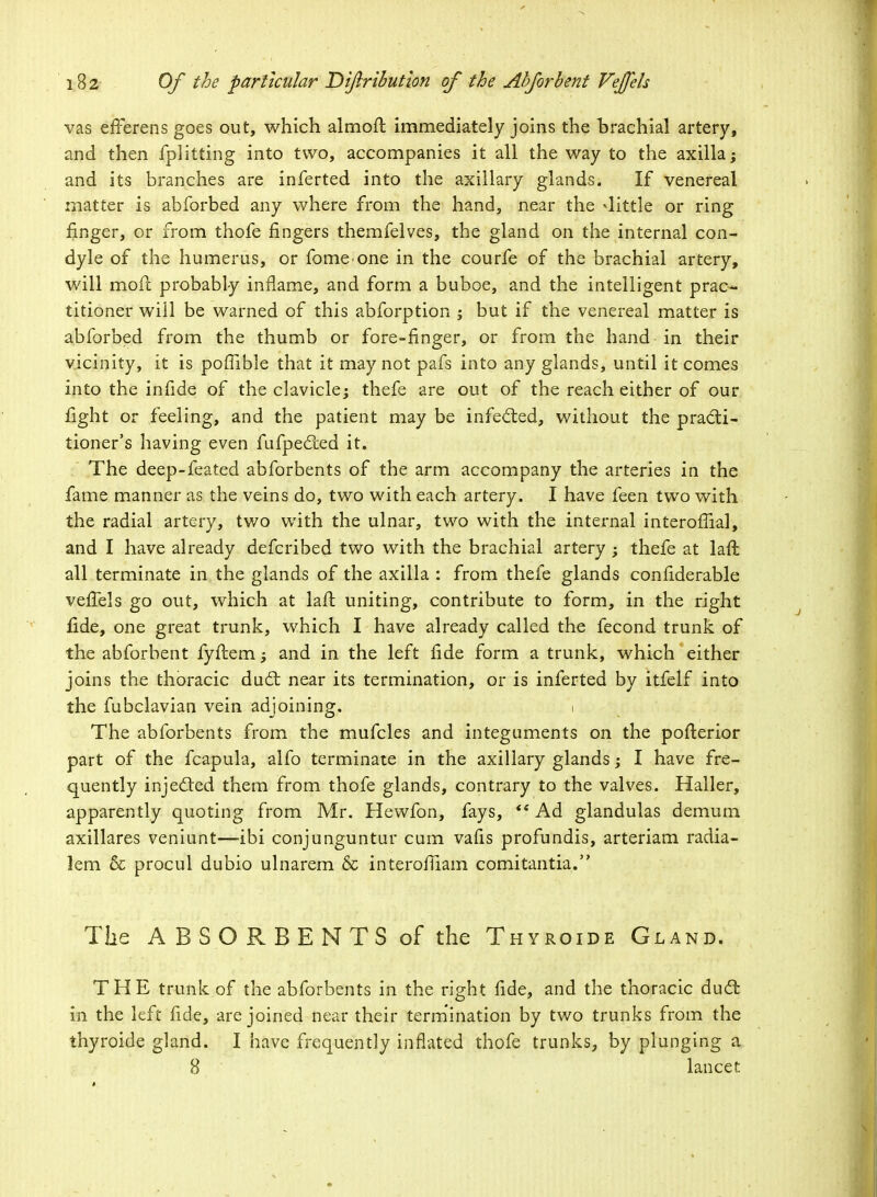 vas efFerens goes out, which almoft immediately joins the brachial artery, and then fplitting into two, accompanies it all the way to the axilla; and its branches are inferted into the axillary glands. If venereal matter is abforbed any where from the hand, near the -little or ring finger, or from thofe fingers themfelves, the gland on the internal con- dyle of the humerus, or fomeone in the courfe of the brachial artery, will mofl; probably inflame, and form a buboe, and the intelligent prac- titioner will be warned of this abforption ; but if the venereal matter is abforbed from the thumb or fore-finger, or from the hand in their vicinity, it is poffible that it may not pafs into any glands, until it comes into the infide of the clavicle; thefe are out of the reach either of our fight or feeling, and the patient may be infected, without the practi- tioner's having even fufpected it. The deep-feated abforbents of the arm accompany the arteries in the fame manner as the veins do, two with each artery. I have feen two with the radial artery, two with the ulnar, two with the internal interoffial, and I have already defcribed two with the brachial artery ; thefe at laft all terminate in the glands of the axilla : from thefe glands confiderable vefTels go out, which at laft uniting, contribute to form, in the right fide, one great trunk, which I have already called the fecond trunk of the abforbent fyftem; and in the left fide form a trunk, which either joins the thoracic duct near its termination, or is inferted by itfeif into the fubclavian vein adjoining. i The abforbents from the mufcles and integuments on the pofterior part of the fcapula, alfo terminate in the axillary glands; I have fre- quently injected them from thofe glands, contrary to the valves. Haller, apparently quoting from Mr. Hewfon, fays, *? Ad glandulas demum axillares veniunt—ibi conjunguntur cum vafis profundis, arteriam radia- lem & procul dubio ulnarem & interofiiam comitantia. The ABSORBENTS of the Thyroide Gland. THE trunk of the abforbents in the right fide, and the thoracic duct in the left fide, are joined near their termination by two trunks from the thyroide gland. I have frequently inflated thofe trunks, by plunging a 8 lancet