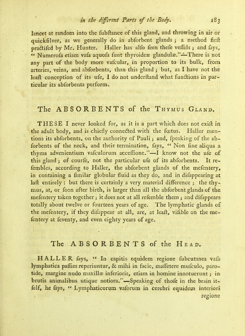lancet at random into the fubftance of this gland, and throwing in air or quickfilver, as we generally do in abforbent glands ; a method firft pra&ifed by Mr. Hunter. Haller has alfo feen thefe veffels ; and fays,  Numerofa etiam vafa aquofa funt thyroidese glandulae.—-There is not any part of the body more vafcular, in proportion to its bulk, from arteries, veins, and abforbents, than this gland ; but, as I have not the leaft conception of its ufe, I do not understand what fun&ions in par-* ticular its abforbents perform* The ABSORBENTS of the Thymus Gland. THESE I never looked for, as it is a part which does not exift in the adult body, and is chiefly connected with the fcetus. Haller men- tions its abforbents, on the authority of Pauli; and, fpeaking of the ab- forbents of the neck, and their termination, fays,  Non fine aliqua a thyma advenientium vafculorum accefiione.—I know not the ufe of this gland; of courfe, not the particular ufe of its abforbents. It re- fembles, according to Haller, the abforbent glands of the mefentery, in containing a fimilar globular fluid as they do, and in difappearing at laft entirely : but there is certainly a very material difference ; the thy- mus, at, or foon after birth, is larger than all the abforbent glands of the mefentery taken together ; it does not at all refemble them ; and difappears totally about twelve or fourteen years of age. The lymphatic glands of the mefentery, if they difappear at all, are, at leafl, vifible on the me- fentery at feventy, and even eighty years of age. The ABSORBENTS of the Hea d. HALLER fays, ft In capitis equidem regione fubcutanea vafa lymphatica paffim reperiuntur, & mihi in facie, maffetere mufculo, paro- tide, margine nudo maxillae inferioris, etiam in homine innotuerunt; in brutis animalibus utique notiora.—-Speaking of thofe in the brain it- felf, he fays,  Lymphaticorum vaforum in cerebri equidem interiori regione