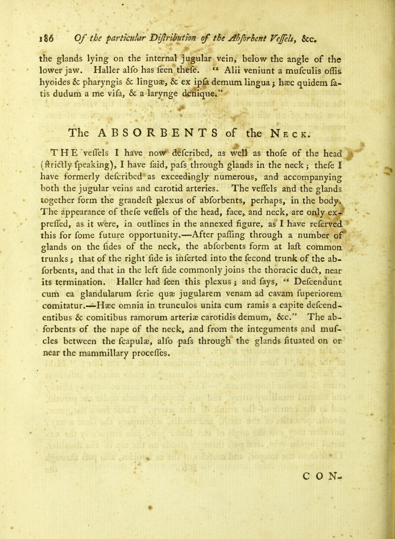 the glands lying on the internal jugular vein, below the angle of the lower jaw. Haller alfo has feen thefe. '« Alii veniunt a mufculis offis, hyoides & pharyngis & linguae, & ex ipfa demum lingua j haec quidem fa- tis dudum a me vifa, 6c a larynge denique. The ABSORBENTS of the Neck. I THE veiTels I have now defcribed, as well as thofe of the head (ftrictly fpeaking), I have faid, pafs through glands in the neck; thefe I have formerly defcribed as exceedingly numerous, and accompanying both the jugular veins and carotid arteries. The vefTels and the glands together form the grandeft plexus of abforbents, perhaps, in the body. The appearance of thefe vefTels of the head, face, and neck, are only ex- prefTed, as it were, in outlines in the annexed figure, as I have referved this for fome future opportunity.—After paffing through a number of glands on the fides of the neck, the abforbents form at kft common trunks ; that of the right fide is inferted into the fecond trunk of the ab- forbents, and that in the left fide commonly joins the thoracic duel:, near its termination. Haller had feen this plexus $ and fays, *' Defcendunt cum ea glandularum ferie qua? jugularem venam ad cavam fuperiorem comitatur.—Hsec omnia in trunculos unita cum ramis a capite defcend- entibus & comitibus ramorum arteriae carotidis demum, &c. The ab- forbents of the nape of the neck, and from the integuments and muf- cles between the fcapulae, alfo pafs through the glands fituated on or: near the mammillary proceffes. CON-