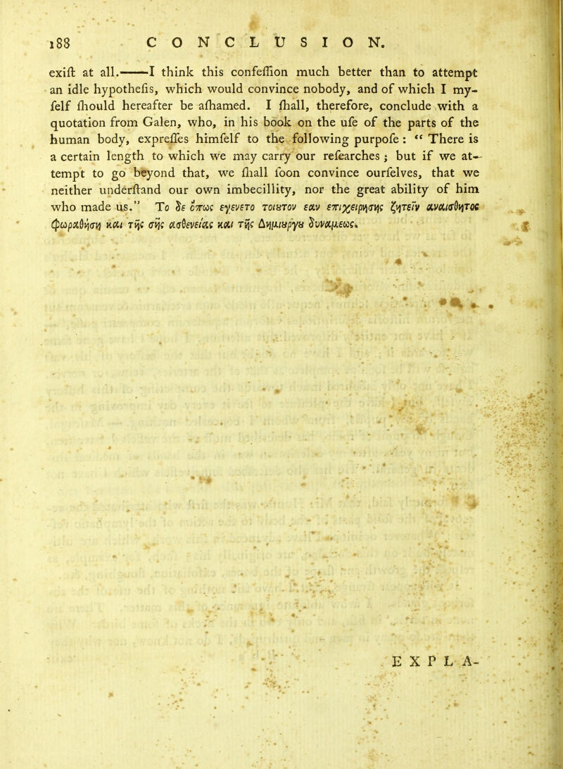 exift at all.1 I think this confeffion much better than to attempt an idle hypothecs, which would convince nobody, and of which I my- felf mould hereafter be amamed. I mall, therefore, conclude with a quotation from Galen, who, in his book on the ufe of the parts of the human body, expreffes himfelf to the following purpofe :  There is a certain length to which we may carry our refearches j but if we at- tempt to go beyond that, we mall foon convince ourfelves, that we neither underftand our own imbecillity, nor the great ability of him who made us. To lis cVcoc eyevsTo toixtov sctv emxti^sq; typm cwctisbviTQC (PttpxQvjwi Tvjc crij; adevefac km tvjc bmuspyx ^ivkykmk 'V E X P L A-