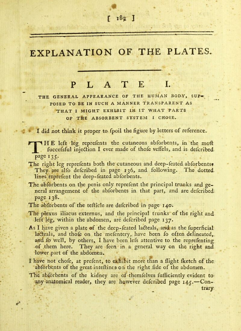EXPLANATION OF THE PLATES. PLATE I. THE GENERAL APPEARANCE OF THE HUMAN BODY, SUP* POSED TO BE IN SUCH A MANNER TRANSPARENT AS THAT I MIGHT EXHLBIT IN. IT WHAT PARTS OF THE ABSORBENT SYSTEM I CHOSE. I did not think it proper to.fpoil the figure by letters of reference. THE left leg reprefents the cutaneous abforbents, in the moft fuccefsful injection I ever made of thofe vefiels, and is defcribed Pagei35- The right leg reprefents both the cutaneous and deep-feated abforbents* They are alfo defcribed in page 136, and following. The dotted lines reprefent the deep-feated abforbents. The abforbents on the penis only reprefent the principal trunks and ge- neral arrangement of the abforbents in that part, and are defcribed page 138. The abforbents of the tefticle are defcribed in page 140. The plexus iliacus externus, and the principal trunks of the right and left leg, within the abdomen, are defcribed page 137. As I have given a plate of the deep-feated ladleals, and as the fuperficial ladteals, and thofe on the mefentery, have been fo often delineated,, and fo well, by others, I have been lefs attentive to the reprefenting of them here. They are feen in a general way on the right and lower part of the abdomen. I have not chofe, at prefent, to exhibit more than a flight fketch of the abforbents of the great inteftinea^on the right fide of the abdomen. The abforbents of the kidney are of themfelves furficiently evident to any anatomical reader, they are however defcribed page 145.—Con- trary