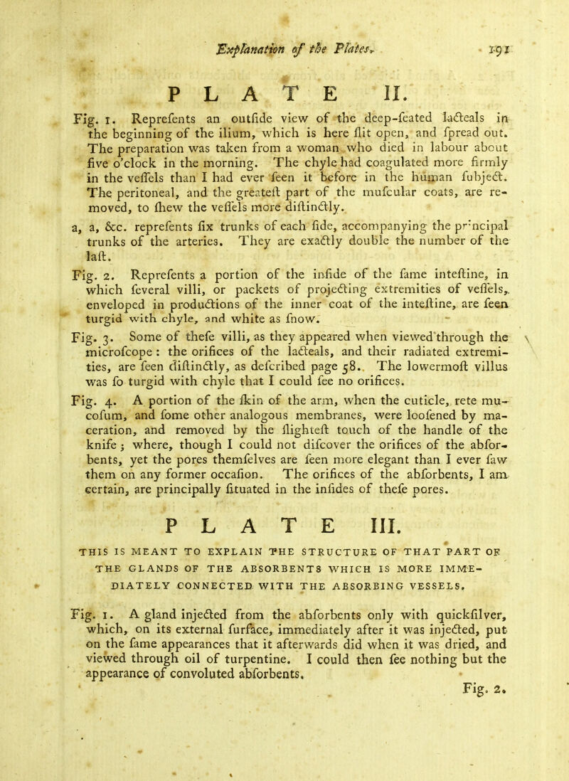 PLATE II. Fig. r. Reprefents an outfide view of the deep-feated lacteals in the beginning of the ilium, which is here flit open, and fpread out. The preparation was taken from a woman who died in labour about five o'clock in the morning. The chyle had coagulated more firmly in the veffels than I had ever feen it before in the human fubject. The peritoneal, and the greatefl part of the mufcular coats, are re- moved, to mew the veffels more diftinctly. a, a, &c. reprefents fix trunks of each fide, accompanying the prncipal trunks of the arteries. They are exactly double the number of the laft. Fig. 2. Reprefents a portion of the infide of the fame interline, in which feveral villi, or packets of projecting extremities of veffels,. enveloped in productions of the inner coat of the interline, are feen turgid with chyle, and white as fnow. Fig. 3. Some of thefe villi, as they appeared when viewed through the microfcope : the orifices of the lacteals, and their radiated extremi- ties, are feen diftinctly, as defcribed page 58. The lowermoft villus was fo turgid with chyle that I could fee no orifices. Fig. 4. A portion of the ikin of the arm, when the cuticle, rete mu- cofum, and fome other analogous membranes, were loofened by ma- ceration, and removed by the llighteft touch of the handle of the knife ; where, though I could not difcover the orifices of the abfor- bents, yet the pores themfelves are feen more elegant than I ever faw them on any former occafion. The orifices of the abforbents, I am certain, are principally fituated in the infides of thefe pores. PLATE III. THIS IS MEANT TO EXPLAIN THE STRUCTURE OF THAT PART OF THE GLANDS OF THE ABSORBENTS WHICH IS MORE IMME- DIATELY CONNECTED WITH THE ABSORBING VESSELS. Fig. I. A gland injected from the abforbents only with quickfilver, which, on its external furface, immediately after it was injected, put on the fame appearances that it afterwards did when it was dried, and viewed through oil of turpentine. I could then fee nothing but the appearance of convoluted abforbents.