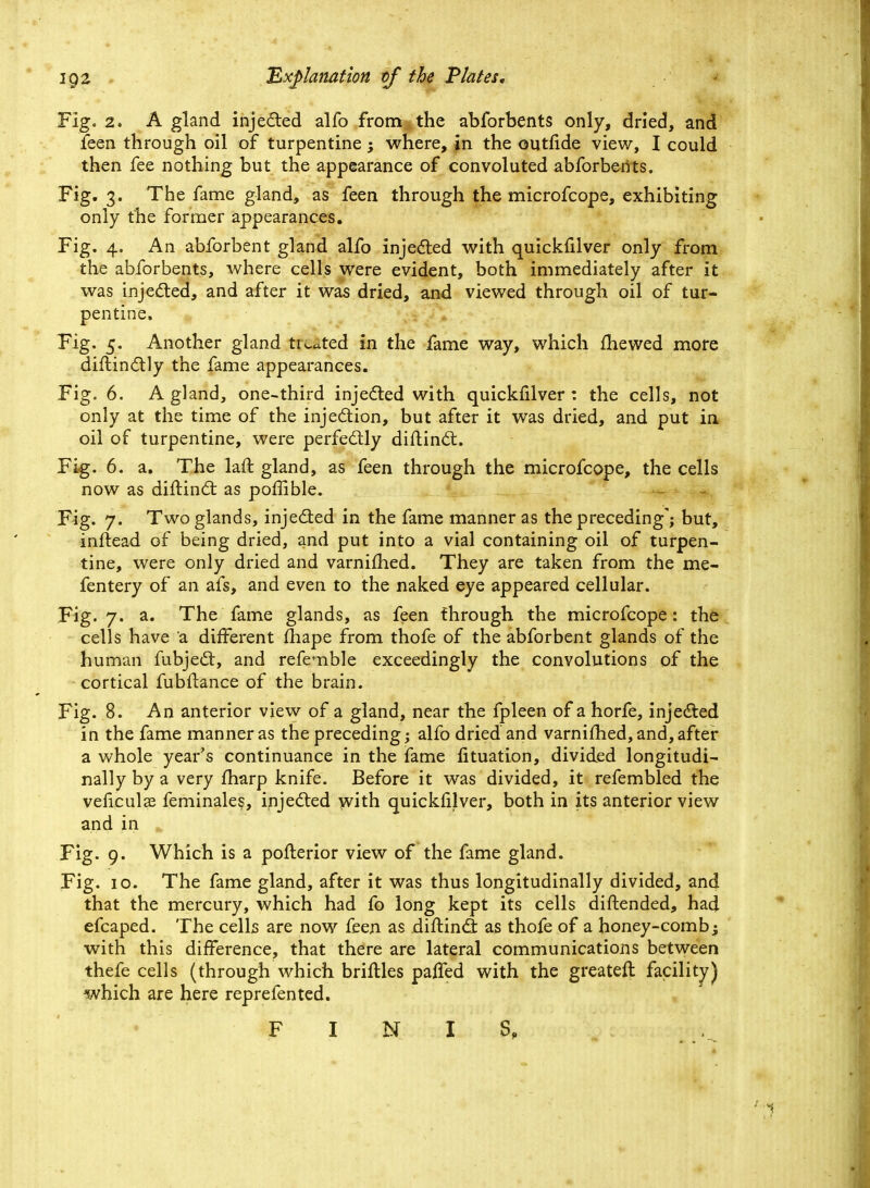 Fig. 2. A gland injected alfo from the abforbents only, dried, and feen through oil of turpentine; where, in the outfide view, I could then fee nothing but the appearance of convoluted abforbents. Fig. 3. The fame gland, as feen through the microfcope, exhibiting only the former appearances. Fig. 4. An abforbent gland alfo injected with quickfilver only from the abforbents, where cells were evident, both immediately after it was injected, and after it was dried, and viewed through oil of tur- pentine. Fig. 5. Another gland tinted in the fame way, which mewed more distinctly the fame appearances. Fig. 6. A gland, one-third injected with quickfilver: the cells, not only at the time of the injection, but after it was dried, and put in, oil of turpentine, were perfectly diftinct. Fig. 6. a. The laft gland, as feen through the microfcope, the cells now as diftinct as poffible. Fig. 7. Two glands, inje&ed in the fame manner as the preceding'; but, inftead of being dried, and put into a vial containing oil of turpen- tine, were only dried and varniihed. They are taken from the me- fentery of an afs, and even to the naked eye appeared cellular. Fig. 7. a. The fame glands, as feen through the microfcope: the cells have a different fhape from thofe of the abforbent glands of the human fubject, and refemble exceedingly the convolutions of the cortical fubftance of the brain. Fig. 8. An anterior view of a gland, near the fpleen of a horfe, injected in the fame manner as the preceding; alfo dried and varnifhed, and, after a whole year's continuance in the fame Situation, divided longitudi- nally by a very fharp knife. Before it was divided, it refembled the veficulas feminales, injected with quickfilver, both in its anterior view and in fc Fig. 9. Which is a pofterior view of the fame gland. Fig. 10. The fame gland, after it was thus longitudinally divided, and that the mercury, which had fo long kept its cells diftended, had efcaped. The cells are now feen as diftinct as thofe of a honey-comb; with this difference, that there are lateral communications between thefe cells (through which briftles paffed with the greateft facility) which are here reprefented. FINIS,