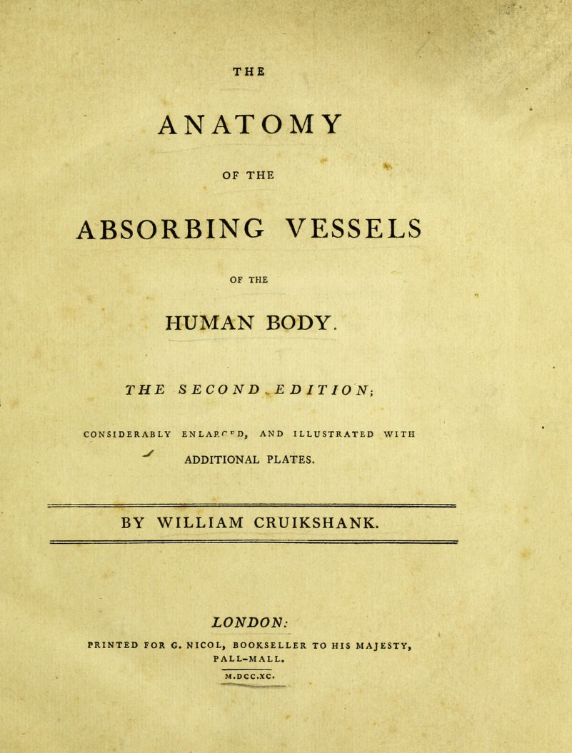 THE ANATOMY OF THE ABSORBING VESSELS OF THE HUMAN BODY. THE S ECO N D ,E D IT lO N; CONSIDERABLY ENLARC^D, AND ILLUSTRATED WITH ^ ADDITIONAL PLATES. BY WILLIAM CRUIKSHANK. LONDON: PRINTED FOR G. NICOL, BOOKSELLER TO HIS MAJESTY, PALL-MALL. M.DCC.XC.