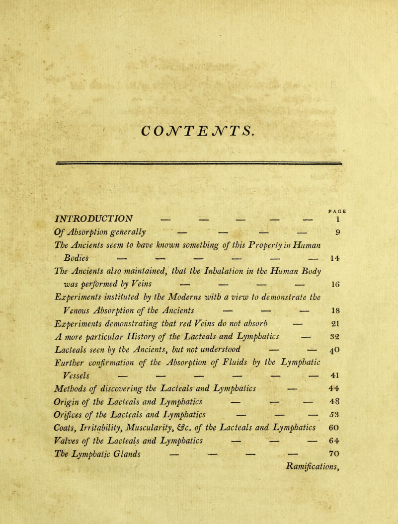 COJV'TEJV'TS. INTRODUCTION — — — _ _ '*1°' Of Absorption generally — ’ — — — 9 The Ancients seem to have known something of this Property in Human Bodies — — — — — — 14 The Ancients also maintained, that the Inhalation in the Human Body was performed by Veins — — — — 16 Experiments instituted by the Moderns with a view to demonstrate the Venous Absorption of the Ancients — — — 18 Experiments demonstrating that red Veins do not absorb — 21 A more particular History of the Lacteals and Lymphatics — 32 Lacteals seen by the Ancients, but not understood — — 4O Further confirmation of the Absorption of Fluids by the Lymphatic Vessels — — — — — — 41 Methods of discovering the Lacteals and Lymphatics — 44 Origin of the Lacteals and Lymphatics — — — 48 Orifices of the Lacteals and Lymphatics — — — 53 Coats, Irritability, Muscularity, hSc. of the Lacteals and Lymphatics 60 Valves of the Lacteals and Lymphatics — — — 64 The Lymphatic Glands — — — — 70 Ramifications,