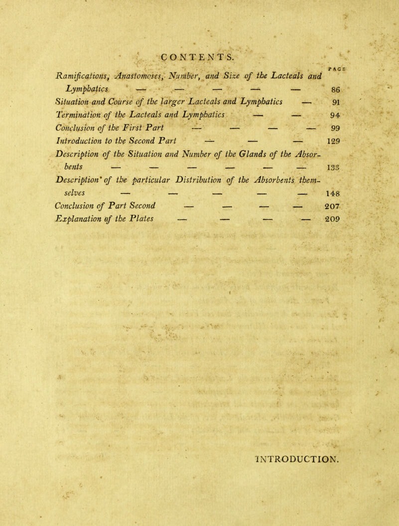 PACE CONTENTS. Ramificationsi Anastomoses,^ Nu?nber, and Size of the Lacteals and Lymphatics — ^— — — — 86 Sitiiatioji'and Course of the larger Lacteals and Lymphatics — 91 Termination of the Lacteals and Lymphatics — — 94 Conclusion of the First Part — — — — 99 Introduction to the Second Part — — — 129 Description of the Situation and Number of the Glands of the Absor- bents — — — — — — 133 Description' of the particular Distribution of the Absorbents them- selves — — — — — 148 Conclusion of Part Second — — — — 207 Explanation qf the Plates — — — — 209 INTRODUCTION.