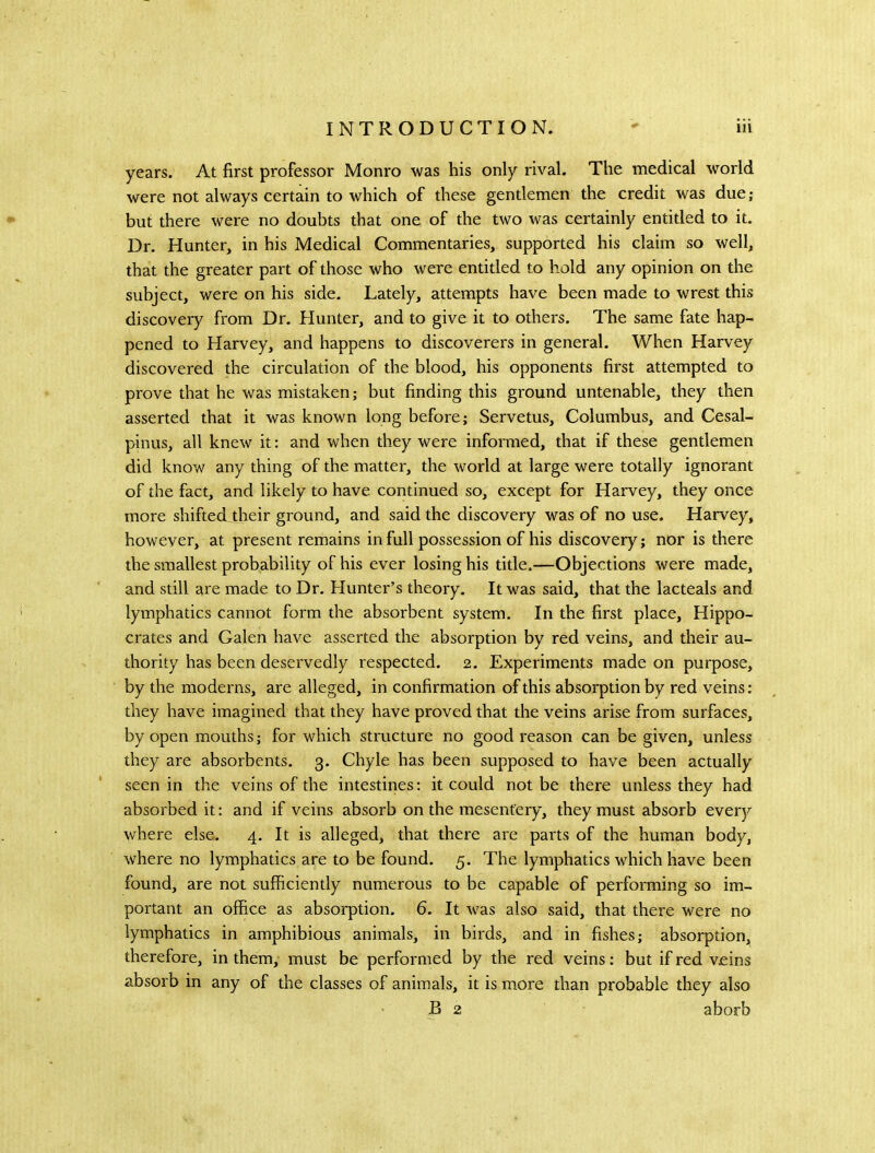 years. At first professor Monro was his only rival. The medical world were not always certain to which of these gentlemen the credit was due; but there were no doubts that one of the two was certainly entitled to it. Dr. Hunter, in his Medical Commentaries, supported his claim so well, that the greater part of those who were entitled to hold any opinion on the subject, were on his side. Lately, attempts have been made to wrest this discovery from Dr. Hunter, and to give it to others. The same fate hap- pened to Harvey, and happens to discoverers in general. When Harvey discovered the circulation of the blood, his opponents first attempted to prove that he was mistaken; but finding this ground untenable, they then asserted that it was known long before; Servetus, Columbus, and Cesal- pinus, all knew it: and when they were informed, that if these gentlemen did know any thing of the matter, the world at large were totally ignorant of the fact, and likely to have continued so, except for Harvey, they once more shifted their ground, and said the discovery was of no use. Harvey, however, at present remains in full possession of his discovery; nor is there the smallest probability of his ever losing his title.—Objections were made, and still are made to Dr, Hunter’s theory. It was said, that the lacteals and lymphatics cannot form the absorbent system. In the first place, Hippo- crates and Galen have asserted the absorption by red veins, and their au- thority has been deservedly respected. 2. Experiments made on purpose, by the moderns, are alleged, in confirmation of this absorption by red veins; they have imagined that they have proved that the veins arise from surfaces, by open mouths; for which structure no good reason can be given, unless they are absorbents. 3. Chyle has been supposed to have been actually seen in the veins of the intestines; it could not be there unless they had absorbed it: and if veins absorb on the mesentery, they must absorb every where else, 4. It is alleged, that there are parts of the human body, where no lymphatics are to be found, 5. The lymphatics which have been found, are not sufficiently numerous to be capable of performing so im- portant an office as absorption, 6. It was also said, that there were no lymphatics in amphibious animals, in birds, and in fishes; absorption, therefore, in them, must be performed by the red veins: but if red veins absorb in any of the classes of animals, it is more than probable they also B 2 aborb