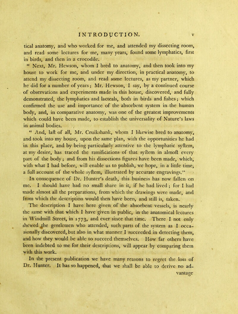 tical anatomy, and who worked for me, and attended my dissecting room, and read some lectures for me, many years, found some lymphatics, first in birds, and then in a crocodile.  Next, Mr. Hewson, whom I bred to anatomy, and then took into my house to work for me, and under my direction, in practical anatomy, to attend my dissecting room, and read some lectures, as my partner, which he did for a number of years; Mr. Hewson, I say, by a continued course of observations and experiments made in this house, discovered, and fully demonstrated, the lymphatics and lacteals, both in birds and fishes; which confirmed the use and importance of the absorbent system in the human body, and, in comparative anatomy, was one of the greatest improvements which could have been made, to establish the universality of Nature’s laws in animal bodies.  And, laft of all, Mr. Cruikshank, whom I likewise bred to anatomy, and took into my house, upon the same plan, with the opportunities he had in this place, and by being particularly attentive to the lymphatic syftem, at my desire, has traced the ramifications of that syftem in almoft every part of the body; and from his dissections figures have been made, which, with what I had before, will enable us to publish, we hope, in a little time, a full account of the whole syftem, illustrated by accurate engravings.” In consequence of Dr. Hunter’s death, this business has now fallen on me. I should have had no small share in it, if he had lived; for I had made almost all the preparations, from which the drawings were made, and from which the description would then have been, and still is, taken. The description I have here given of the absorbent vessels, is nearly the same with that which I have given in public, in the anatomical lectures in Windmill Street, in 1773, and ever since that time. There I not only shewed jhe gentlemen who attended, such parts of the system as I occa- sionally discovered, but also in what manner I succeeded in detecting them, and how they would be able to succeed themselves. How far others have been indebted to me for their descriptions, will appear by comparing them with this work. In the present publication we have many reasons to regret the loss of Dr. Hunter. It has so happened, that we shall be able to derive no ad- vantage