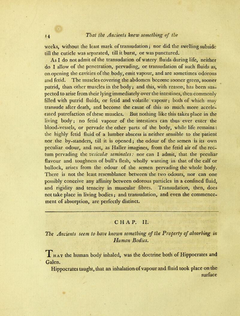 weeks, without the least mark of transudation; nor did the swelling subside till the cuticle was separated, till it burst, or was punctured. As I do not admit of the transudation of watery fluids during life, neither do I allow of the penetration, pervading, or transudation of such fluids as, on opening the cavities of the body, emit vapour, and are sometimes odorous and fetid. The muscles covering the abdomen become sooner green, sooner putrid, than other muscles in the body; and this, with reason, has been sus- pected to arise from their lying immediately over the intestines, then commonly filled with putrid fluids, or fetid and volatile vapour; both of which may transude after death, and become the cause of this so much more accele- rated putrefaction of these muscles. But nothing like this takes place in the living body; no fetid vapour of the intestines can thus ever enter the blood-vessels, or pervade the other parts of the body, while life remains: the highly fetid fluid of a lumber abscess is neither sensible to the patient nor the by-standers, till it is opened; the odour of the semen is its own peculiar odour, and not, as Haller imagines, from the fetid air of the rec- tum pervading the vesiculce seminales: nor can I admit, that the peculiar flavour and toughness of bull’s flesh, wholly wanting in that of the calf or bullock, arises from the odour of the semen pervading the whole body. There is not the least resemblance between the two odours, nor can one possibly conceive any affinity between odorous particles in a confined fluid, and rigidity and tenacity in muscular fibres. Transudation, then, does not take place in living bodies; and transudation, and even the commence- ment of absorption, are perfectly distinct. CHAP. II. The Ancients seem to have known something of the Property of absorbing in Hiunan Bodies. T7hat the human body inhaled, was the doctrine both of Hippocrates and Galen. Hippocrates taught, that an inhalation of vapour and fluid took place on the surface