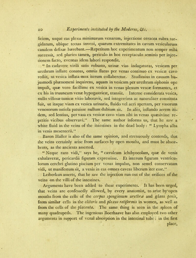 ficiem, usque eas plexu minimarum venarum, injectione ceracea rubra tur- gidarum, ubique tectas inveni, quarum extremitates in cavum vesiculai-utn canalem defixaj hserebant.—Repetitum hoc experimentum non semper mihk successit, sed pluries tamen, periculo in hoc receptaculo seminis per injec- tionem facto, eventus idem labori respondit. “ In cadavere virili satis robusto, urinse vias indagaturas, vesicam per urethram inflare conatus, omnis flatus per venas continuo ex vesicae cavo rediit, ut vesica inflata mox iterum collaberetur. Studiosius in causam hu- jusmodi phaenomeni inquirens, aquam in vesicam per urethram siphonis ope impuli, quae vero facillime ex vesica in venas plexum vescae formantes, et ex his in truuncum venae hypogastricae, transiit. Interne considerata vesica, nullo villosae tunicae vitio laboravit, sed integerrim.a ac naturaliter constituta fuit, ut itaque viam ex vesica urinaria, fluido vel aeri apertam, per vasorum venosorum ostiola patuisse nullum dubium sit. In aliis, infiando aerem iti- dem, sed lentius, per vasa ex vesicae cavo viam sibi in venas quaesivisse re- petitis vicibus observavi.” The same author informs us, that he saw a white fluid in the veins of the intestines in the dead body:  Lympha alba in venis mesenterii.” Baron Haller is also of the same opinion, and strenuously contends, that the veins certainly arise from surfaces by open mouths, and must be absor- bents, as the ancients asserted. “ Neque raro vidi,” says he,  cseruleam ichthyocolam, quae de venis exhalaverat, pericardii figuram expressisse. Et interum figuram ventricu- lorum cerebri glutino piscium per venas impulse, non semel conservatam vidi, ut manifestum sit, a venis in eas omnes caveas liberum iter esse.” Leiberkun asserts, that he saw the injection run out of the orifices of the veins on the villi of the intestines. Arguments have been added to these experiments. It has been urged, that veins are confessedly allowed, by every anatomist, to arise by'open mouths from the cells of the corpus spongiosum urethra and glans penis, from similar cells in the clitoris and plexus retiformis in women, as well as from the cells of the placenta. The same thing is seen in the spleen of many quadrupeds. The ingenious Boerhaave has also employed two other arguments in support of venal absorption in the intestinal tube: in the first place.