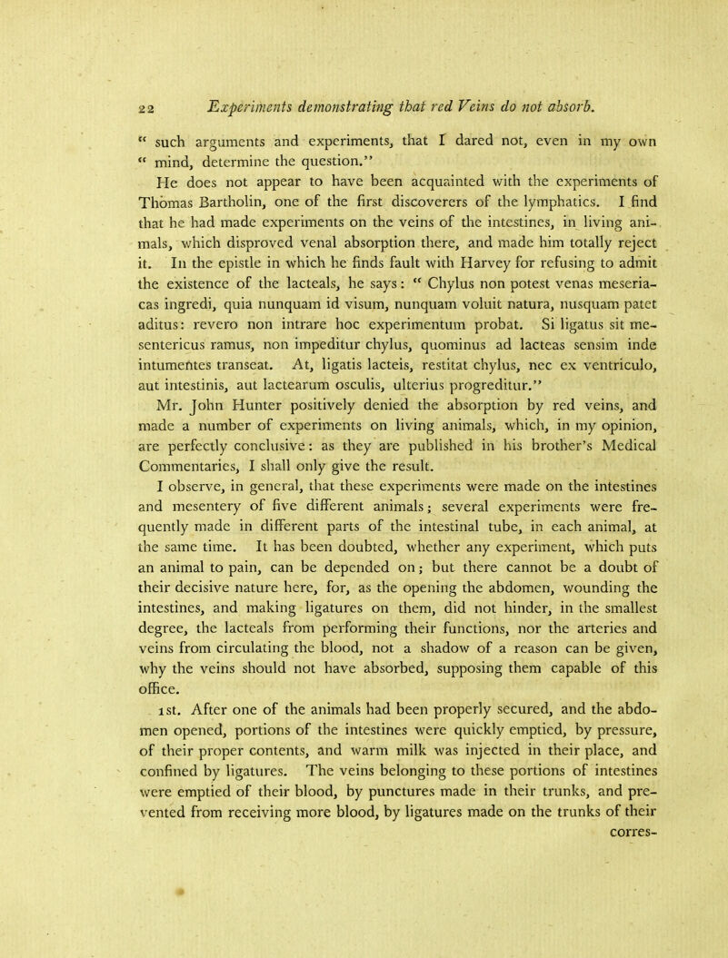 “ such arguments and experiments, that I dared not, even in my own mind, determine the question.” He does not appear to have been acquainted with the experiments of Thomas Bartholin, one of the first discoverers of the lymphatics. I find that he had made experiments on the veins of the intestines, in living ani- mals, which disproved venal absorption there, and made him totally reject it. Ill the epistle in which he finds fault with Harvey for refusing to admit the existence of the lacteals, he says:  Chylus non potest venas meseria- cas ingredi, quia nunquam id visum, nunquam voluit natura, nusquam patet aditus: revero non intrare hoc experimentum probat. Si ligatus sit me- sentericus ramus, non impeditur chylus, quominus ad lacteas sensim inde intumentes transeat. At, ligatis lacteis, restitat chylus, nec ex ventriculo, aut intestinis, aut lactearum osculis, ulterius progreditur.” Mr. John Hunter positively denied the absorption by red veins, and made a number of experiments on living animals, which, in my opinion, are perfectly conclusive: as they are published in his brother’s Medical Commentaries, I shall only give the result. I observe, in general, that these experiments were made on the intestines and mesentery of five different animals; several experiments were fre- quently made in different parts of the intestinal tube, in eaeh animal, at the same time. It has been doubted, whether any experiment, which puts an animal to pain, can be depended on; but there cannot be a doubt of their decisive nature here, for, as the opening the abdomen, wounding the intestines, and making ligatures on them, did not hinder, in the smallest degree, the lacteals from performing their functions, nor the arteries and veins from circulating the blood, not a shadow of a reason can be given, why the veins should not have absorbed, supposing them capable of this office. ist. After one of the animals had been properly secured, and the abdo- men opened, portions of the intestines were quickly emptied, by pressure, of their proper contents, and warm milk was injected in their place, and confined by ligatures. The veins belonging to these portions of intestines were emptied of their blood, by punctures made in their trunks, and pre- vented from receiving more blood, by ligatures made on the trunks of their corres-