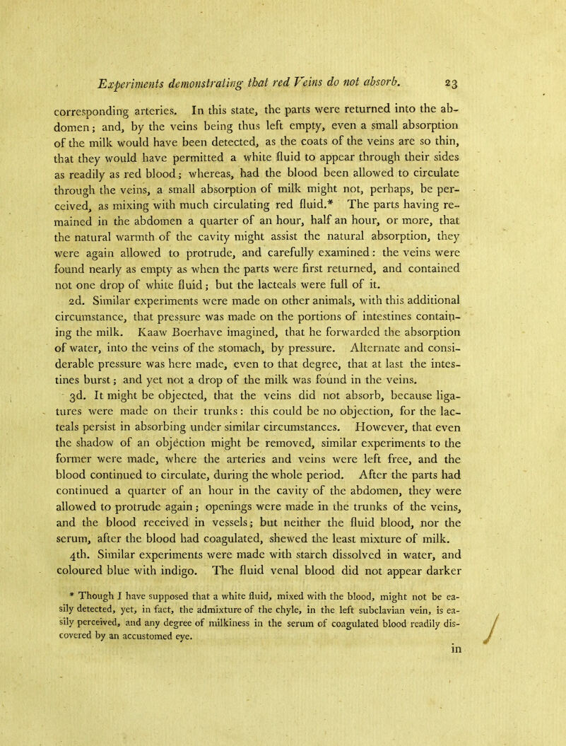 corresponding arteries. In this state, the parts were returned into the ab- domen ; and, by the veins being thus left empty, even a small absorption of the milk would have been detected, as the coats of the veins are so thin, that they would have permitted a white fluid to appear through their sides as readily as red blood j whereas, had the blood been allowed to circulate through the veins, a small absorption of milk might not, perhaps, be per- ceived, as mixing with much circulating red fluid.* The parts having re- mained in the abdomen a quarter of an hour, half an hour, or more, that the natural warmth of the cavity might assist the natural absorption, they were again allowed to protrude, and carefully examined: the veins were found nearly as empty as when the parts were first returned, and contained not one drop of white fluid; but the lacteals were full of it. 2d. Similar experiments were made on other animals, with this additional circumstance, that pressure was made on the portions of intestines contain- ing the milk, Kaaw Boerhave imagined, that he forwarded the absorption of water, into the veins of the stomach, by pressure. Alternate and consi- derable pressure was here made, even to that degree, that at last the intes- tines burst j and yet not a drop of the milk was found in the veins. 3d, It might be objected, that the veins did not absorb, because liga- tures were made on their trunks : this could be no objection, for the lac- teals persist in absorbing under similar circumstances. However, that even the shadow of an objection might be removed, similar experiments to the former were made, where the arteries and veins were left free, and the blood continued to circulate, during the whole period. After the parts had continued a quarter of an hour in the cavity of the abdomen, they were allowed to protrude again •, openings were made in the trunks of the veins, and the blood received in vessels; but neither the fluid blood, nor the serum, after the blood had coagulated, shewed the least mixture of milk. 4th. Similar experiments were made with starch dissolved in water, and coloured blue with indigo. The fluid venal blood did not appear darker * Though I have supposed that a white fluid, mixed with the blood, might not be ea- sily detected, yet, in fact, the admixture of the chyle, in the left subclavian vein, is ea- sily perceived, and any degree of milkiness in the serum of coagulated blood readily dis- covered by an accustomed eye. ^ in