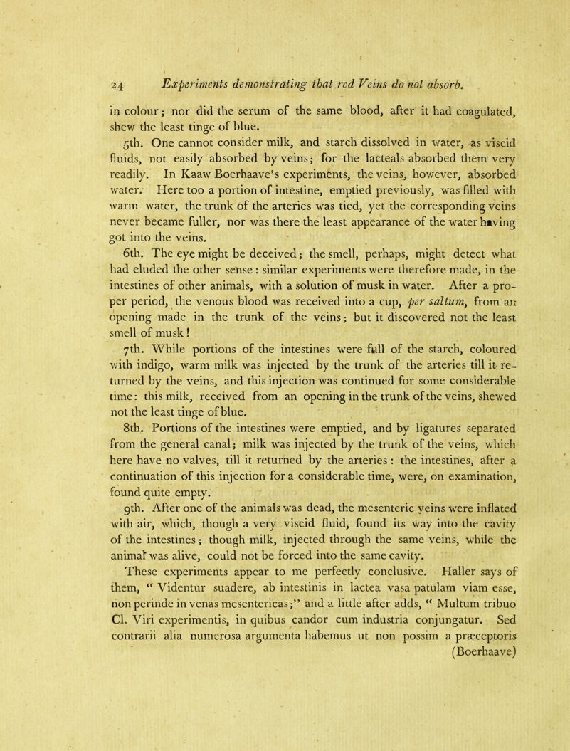 J i 24 Experiments demonstrating that red Veins do not absorb. in colour; nor did the serum of the same blood, after it had coagulated, shew the least tinge of blue. 5th. One cannot consider milk, and starch dissolved in water, as viscid fluids, not easily absorbed by veins; for the lacteals absorbed them very readily. In Kaaw Boerhaave’s experiments, the veins, however, absorbed water. Here too a portion of intestine, emptied previously, was filled with warm water, the trunk of the arteries was tied, yet the corresponding veins never became fuller, nor was there the least appearance of the water having got into the veins. 6th. The eye might be deceived; the smell, perhaps, might detect what had eluded the other sense : similar experiments were therefore made, in the intestines of other animals, with a solution of musk in water. After a pro- per period, the venous blood was received into a cup, per saltum, from an opening made in the trunk of the veins; but it discovered not the least smell of musk! yth. While portions of the intestines were full of the starch, coloured with indigo, warm milk was injected by the trunk of the arteries till it re- turned by the veins, and this injection was continued for some considerable time: this milk, received from an opening in the trunk of the veins, shewed not the least tinge of blue. 8th. Portions of the intestines were emptied, and by ligatures separated from the general canal; milk was injected by the trunk of the veins, which here have no valves, till it returned by the arteries : the intestines, after a continuation of this injection for a considerable time, were, on examination, found quite empty. 9th. After one of the animals was dead, the mesenteric veins were inflated with air, which, though a very viscid fluid, found its way into the cavity of the intestines; though milk, injected through the same veins, while the animaf was alive, could not be forced into the same cavity. These experiments appear to me perfectly conclusive. Plaller says of them,  Videntur suadere, ab intestinis in lactea vasa patulam viam esse, nonperinde in venas mesentericas;” and a little after adds, “ Multum tribuo CL Viri experimentis, in quibus candor cum industria conjungatur. Sed contrarii alia numerosa argumenta habemus ut non possim a praeceptoris (Boerhaave)