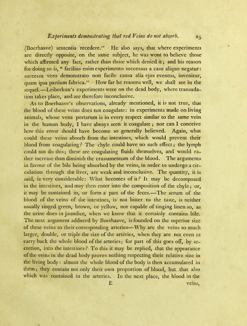 (Boerhaave) sententia recedere.” He also says, that where experiments are directly opposite, on the same subject, he was wont to believe those which affirmed any fact, rather than those which denied it; and his reason for doing so is,  facilius enim experimento successus a casu aliquo negatur: successu vero demonstrate non facile causa alia ejus eventus, invenitur, quam ipsa partium fabrica.” How far he reasons well, we shall see in the sequel.—Leiberkun’s experiments were on the dead body, where transuda- tion takes place, and are therefore inconclusive. As to Boerhaave’s observations, already mentioned, it is not true, that the blood of these veins does not coagulate: in experiments made on living animals, whose vena portarum is in every respect similar to the same vein in the human body, I have always seen it coagulate ; nor can I conceive how this error should have become so generally believed. Again, what could these veins absorb from the intestines, which would prevent their blood from coagulating ? The chyle could have no such effect; the lymph could not do this; these are coagulating fluids themselves, and would ra- ther increase than diminish the crassamentum of the blood. The arguments in favour of the bile being absorbed by the veins, in order to undergo a cir- culation through the liver, are weak and inconclusive. The quantity, it is said, is very considerable: What becomes of it ? It may be decomposed in the intestines, and may then enter into the composition of the chyle; or, it may be contained in, or form a part of the feces.—The serum of the blood of the veins of the intestines, is not bitter to the taste, is neither usually tinged green, brown, or yellow, nor capable of tinging linen so, as the urine does in jaundice, when we know that it certainly contains bile. The next argument adduced by Boerhaave, is founded on the superior size of these veins to their corresponding arteries—Why are the veins so much larger, double, or triple the size of the arteries, when they are not even to carry back the whole blood of the arteries; for part of this goes off, by se- cretion, into the intestinesTo this it may be replied, that the appearance of the veins in the dead body proves nothing respecting their relative size in the living body: almost the whole blood of the body is then accumulated in them; they contain not only their own proportion of blood, but that also which was contained in the arteries. In the next place, the blood in the E veins,