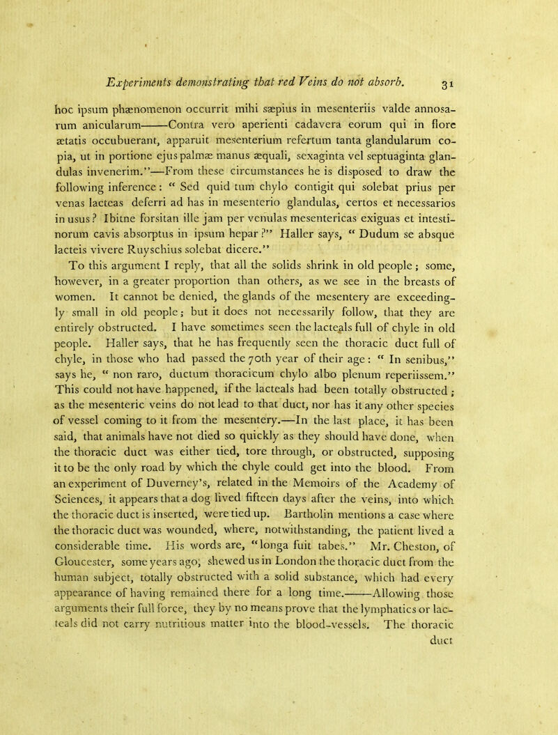 hoc ipsum phaenomenon occurrit mihi saepius in mesenteriis valde annosa- rum anicularum Contra vero aperienti cadavera eorum qui in flora setatis occubuerant, apparuit mesenterium refertum tanta glandularum co- pia, ut in portione ejuspalmae manus aequali, sexaginta vel septuaginta glan- dulas invenerim.”:—From these circumstances he is disposed to draw the following inference :  Sed quid turn chylo contigit qui solebat prius per venas lacteas deferri ad has in mesenterio glandulas, certos et necessarios in usus ? Ibitne forsitan ille jam per venulas mesentericas exiguas et intesti- norum cavis absorptus in ipsum hepar ?” Haller says, “ Dudum se absque lacteis vivere Ruyschius solebat dicere.” To this argument I reply, that all the solids shrink in old people; some, however, in a greater proportion than others, as we see in the breasts of women. It cannot be denied, the glands of the mesentery are exceeding- ly small in old people; but it does not necessarily follow, that they are entirely obstructed. I have sometimes seen the lacte^ils full of chyle in old people. Haller says, that he has frequently seen the thoracic duct full of chyle, in those who had passed the 70th year of their age:  In senibus,” says he, “ non raro, ductum thoracicum chylo albo plenum reperiissem.” This could not have happened, if the lacteals had been totally obstructed ; as the mesenteric veins do not lead to that duct, nor has it any other species of vessel coming to it from the mesentery.—In the last place, it has been said, that animals have not died so quickly as they should have done, when the thoracic duct was either tied, tore through, or obstructed, supposing it to be the only road by which the chyle could get into the blood. From an experiment of Duverney’s, related in the Memoirs of the Academy of Sciences, it appears that a dog lived fifteen days after the veins, into which the thoracic duct is inserted, were tied up. Bartholin mentions a case where the thoracic duct was wounded, where, notwithstanding, the patient lived a considerable time. His words are, ^Honga fuit tabes.” Mr. Cheston, of Gloucester, some years ago; shewed us in London the thoracic duct from the human subject, totally obstructed with a solid substance, which had every appearance of having remained there for a long time. Allowing those arguments their full force, they by no means prove that the lymphatics or lac- teals did not carry nutritious matter into the blood-vessels. The thoracic duct