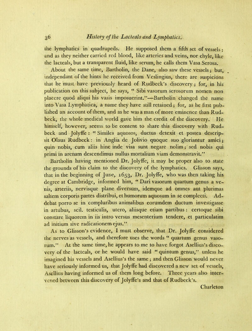 the lymphatics in quadrupeds. He supposed them a fifth set of vessels; and as they neither carried red blood, like arteries and veins, nor chyle, like the lacteals, but a transparent fluid, like serum, he calls them Vasa Serosa. About the same time, Bartholin, the Dane, also saw these vessels; but, independant of the hints he received from Veslingius, there are suspicions that he must have previously heard of Rudbeck’s discovery ; for, in his publication on this subject, he says,  Sibi vasorum serosorum nomen non placere quod aliqui his vasis imposuerint.”—Bartholin changed the name into Vasa Lymphatica, a name they have still retained; for, as he first pub- lished an account of them, and as he was a man of more eminence than Rud- beck, the whole medical world gave him the credit of the discovery. He himself, however, seems to be content to share this discovery with Rud- beck and JolyflTe: “ Similes aquosos, ductus detexit et postea descrip- sit Olaus Rudbeck: in Anglia de Jolivio quoque suo gloriantur amici; quin nobis, cum aliis hinc inde visa sunt negare nolim; sed nobis qui primi in arenam descendimus nullus mortalium viam demonstravit.” Bartholin having mentioned Dr. JolyfFe, it may be proper also to state the grounds of his elaim to the diseovery of the lymphaties. Glisson says, that in the beginning of June, 1653, Dr. JolyfFe, who was then taking his degree at Cambridge, informed him, “ Dari vasorum quartum genus a ve- nis, arteriis, nervisque plane diversum, idemque ad omnes aut plurimas saltern eorporis partes distribui, ethumorum aquosum in se eompleeti. Ad- debat porro se in eompluribus animalibus eorumdem ductum investigasse in artubus, seil. testiculis, utero, aliisque etiam partibus: eertoque sibi Gonstare liquorem in iis intro versus mesenterium tendere, et particulatim ad initium sive radicationem ejus.” As to Glisson’s evidence, I must observe, that Dr. JolyfFe considered the nerves as vessels, and therefore uses the words “ quartum genus vaso- rum.” At the same time, he appears to me to have forgot Asellius’s disco- very of the lacteals, or he would have said “ quintum genus,” unless he imagined his vessels and Asellius’s the same; and then Glisson would never have seriously informed us, that JolyfFe had diseovered a new set of vessels, Ascllius having informed us of them long before. Three years also inter- vened between this discovery of JolyfFe’s and that of Rudbeck’s. Charleton