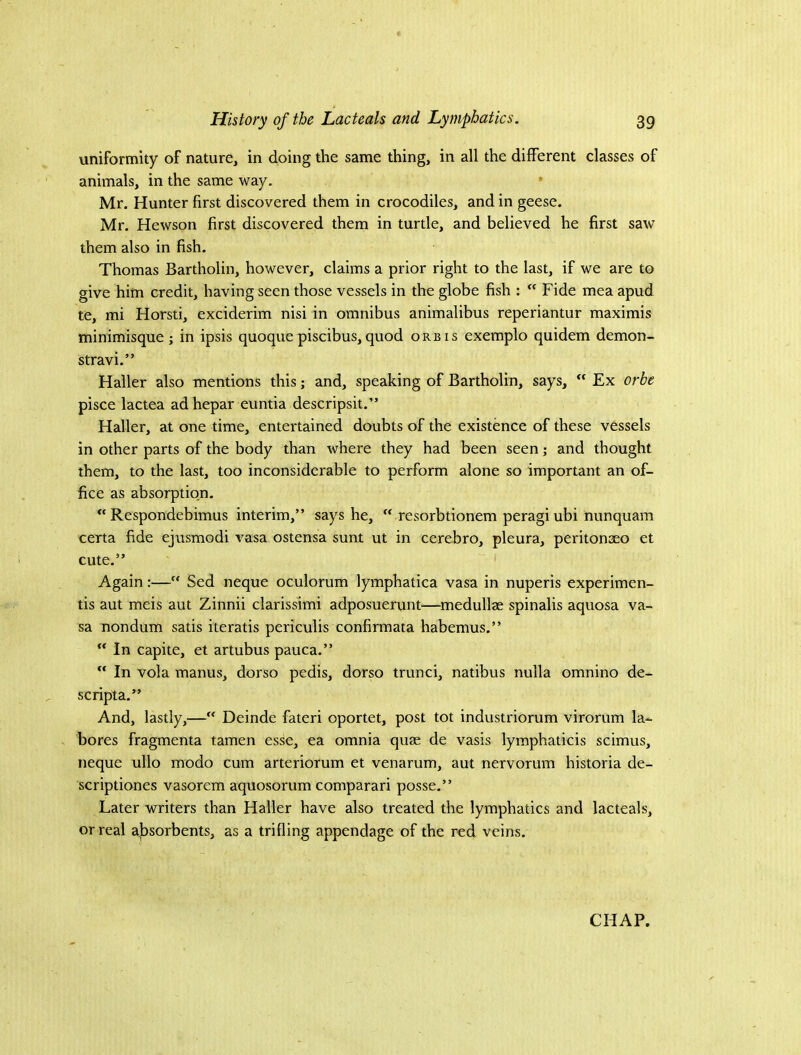 uniformity of nature, in doing the same thing, in all the different classes of animals, in the same way. • Mr. Hunter first discovered them in crocodiles, and in geese. Mr. Hewson first discovered them in turtle, and believed he first saw them also in fish. Thomas Bartholin, however, claims a prior right to the last, if we are to give him credit, having seen those vessels in the globe fish :  Fide mea apud te, mi Horsti, exciderim nisi in omnibus animalibus reperiantur maximis minimisque ; in ipsis quoque piscibus, quod orb is exemplo quidem demon- stravi.” Haller also mentions this; and, speaking of Bartholin, says, Ex orbe pisce lactea ad hepar euntia descripsit.” Haller, at one time, entertained doubts of the existence of these vessels in other parts of the body than where they had been seen; and thought them, to the last, too inconsiderable to perform alone so important an of- fice as absorption. “ Respondebimus interim,” says he,  resorbtionem peragi ubi nunquam certa fide ejusmodi vasa ostensa sunt ut in cerebro, pleura, peritonaeo et cute.” Again:— Sed neque oculorum lymphatica vasa in nuperis experimen- tis aut meis aut Zinnii clarissimi adposuerunt—medullae spinalis aquosa va- sa nondum satis iteratis periculis confirmata habemus.”  In capite, et artubus pauca.” “ In vola manus, dorso pedis, dorso trunci, natibus nulla omnino de- scripta.” And, lastly,— Deinde fateri oportet, post tot industriorum virorum la- bores fragmenta tamen esse, ea omnia quae de vasis lymphaticis scimus, neque ullo modo cum arteriorum et venarum, aut nervorum historia de- scriptiones vasorem aquosorum comparari posse.” Later writers than Haller have also treated the lymphatics and lacteals, or real al^sorbents, as a trifling appendage of the red veins.