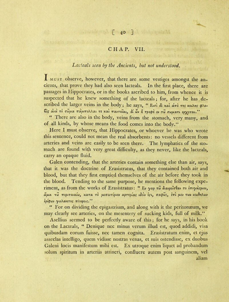 CHAP. VII. Lacteals seen by the Ancients^ hut not understood. I MUST observe, however, that there are some vestiges amongst the an- cients, that prove they had also seen lacteals. In the first place, there are passages in Hippocrates, or in the books ascribed to him, from whence it is suspected that he knew something of the lacteals; for, after he has de- scribed the larger veins in the body; he says,  EktI ucc) aVo rn; KoiXng (pxe- OCVOi TO (TUfJ-X 7rxy.7T0XXxi T£ KXi TTXVTOiXiy UV ^ Tpop'n £V TCO (TUpxXTi Sp^STXf.” ‘‘ There are also in the body, veins from the stomach, very many, and of all kinds, by whose means the food comes into the body.” Here I must observe, that Hippocrates, or whoever he was who wrote this sentence, could not mean the real absorbents: no vessels different from arteries and veins are easily to be seen there. The lymphatics of the sto- mach are found with very great difficulty, as they never, like the lacteals, carry an opaque fluid. Galen contending, that the arteries contain something else than air, says, that it was the doctrine of Erasistratus, that they contained both air and blood, but that they first emptied themselves of the air before they took in the blood. Tending to the same purpose, he mentions the following expe- riment, as from the works of Erasistratus: “ Ev yxp ru ^ixips.7a-Qxi to iTuyxrptov, ajWK TCO TTSpiTOVxtu, XXTX TO [/.iTcVTipiOV XpTVpiX^ IfJ, (TafW?, Itt* [XBV TUV ]/tU^YlXuV lpl(pu}v yxXxxTOi 7rXiip£(f.” “ For on dividing the epigastrium, and along with it the peritonaeum, we may clearly see arteries, on the mesentery of sucking kids, full of milk.” Asellius seemed to be perfectly aware of this; for he says, in his book on the Lacteals, “ Denique nec minus verum illud est, quod addidi, visa quibusdam eorum fuisse, nec tamen cognita. Erasistratum enim, et ejus asseclas intelligo, quern vidisse nostras venas, et suis ostendisse, ex duobus Galeni locis manifestum mihi est. Ex utroque enim liquet ad probandum solum spiritum in arteriis attineri, confluere autem post sanguinem, vel aliam