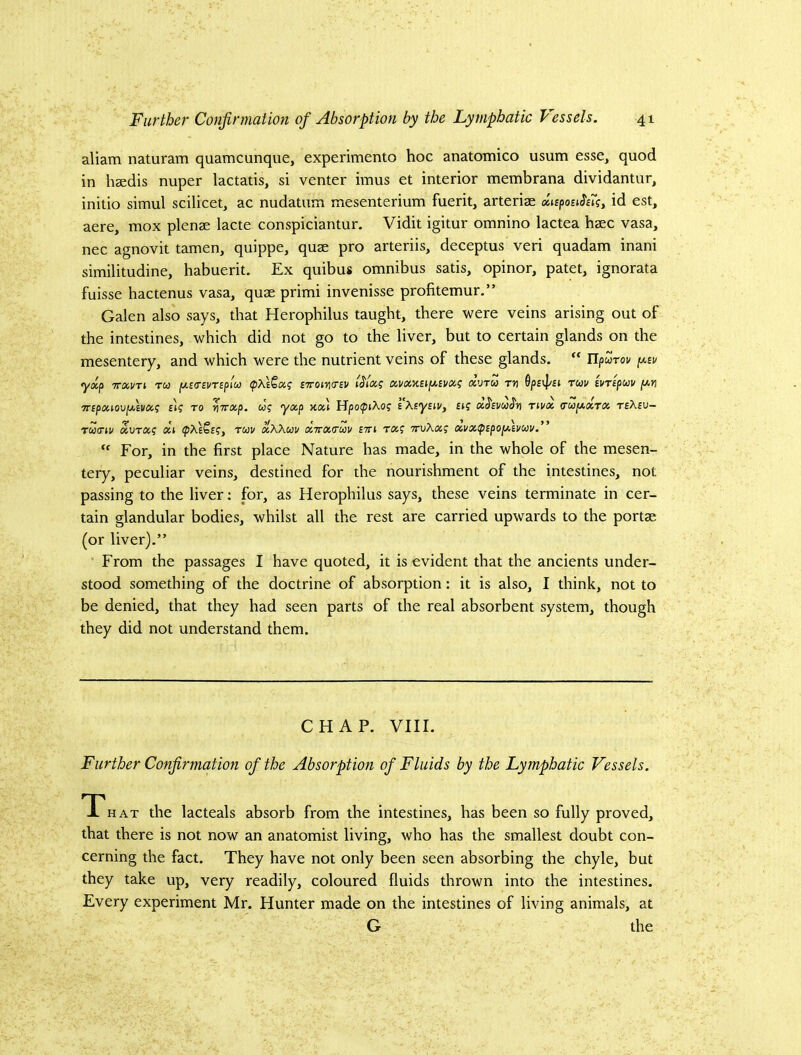 aliam naturam quamcunque, experimento hoc anatomico usum esse, quod in hsedis nuper lactatis, si venter imus et interior membrana dividantur, initio simul scilicet, ac nudatum mesenterium fuerit, arterise id est, aere, mox plense lacte conspiciantur. Vidit igitur omnino lactea hsec vasa, nec agnovit tamen, quippe, quae pro arteriis, deceptus veri quadam inani similitudine, habuerit. Ex quibus omnibus satis, opinor, patet, ignorata fuisse hactenus vasa, quae primi invenisse profitemur.” Galen also says, that Heropbilus taught, there were veins arising out of the intestines, which did not go to the liver, but to certain glands on the mesentery, and which were the nutrient veins of these glands.  Tlpurov [/.iu yxp TTXVTi TW fjLiosvrspM (pxlQxi; £7roi7\<nv xvru th ruv svTipuv [ayi 7npouo\)fivo(,<; £t? to ■^Trxp. w? yxp xxl Hpo^iXo? sKsynVy £»? aJ£i/wJ'ji nvoe, (TUfAXTOc. reXiu- Tccinv xvTXq (Hi Tuv xXXuv XTrxctav itti tx? TruXxg xvxtpipoyXmv.” “ For, in the first place Nature has made, in the whole of the mesen- tery, peculiar veins, destined for the nourishment of the intestines, not passing to the liver: for, as Herophilus says, these veins terminate in cer- tain glandular bodies, whilst all the rest are carried upwards to the portae (or liver).” From the passages I have quoted, it is evident that the ancients under- stood something of the doctrine of absorption: it is also, I think, not to be denied, that they had seen parts of the real absorbent system, though they did not understand them. CHAP. VIII. Further Confirmation of the Absorption of Fluids by the Lyjnphatic Vessels. T HAT the lacteals absorb from the intestines, has been so fully proved, that there is not now an anatomist living, who has the smallest doubt con- cerning the fact. They have not only been seen absorbing the chyle, but they take up, very readily, coloured fluids thrown into the intestines. Every experiment Mr. Hunter made on the intestines of living animals, at G the