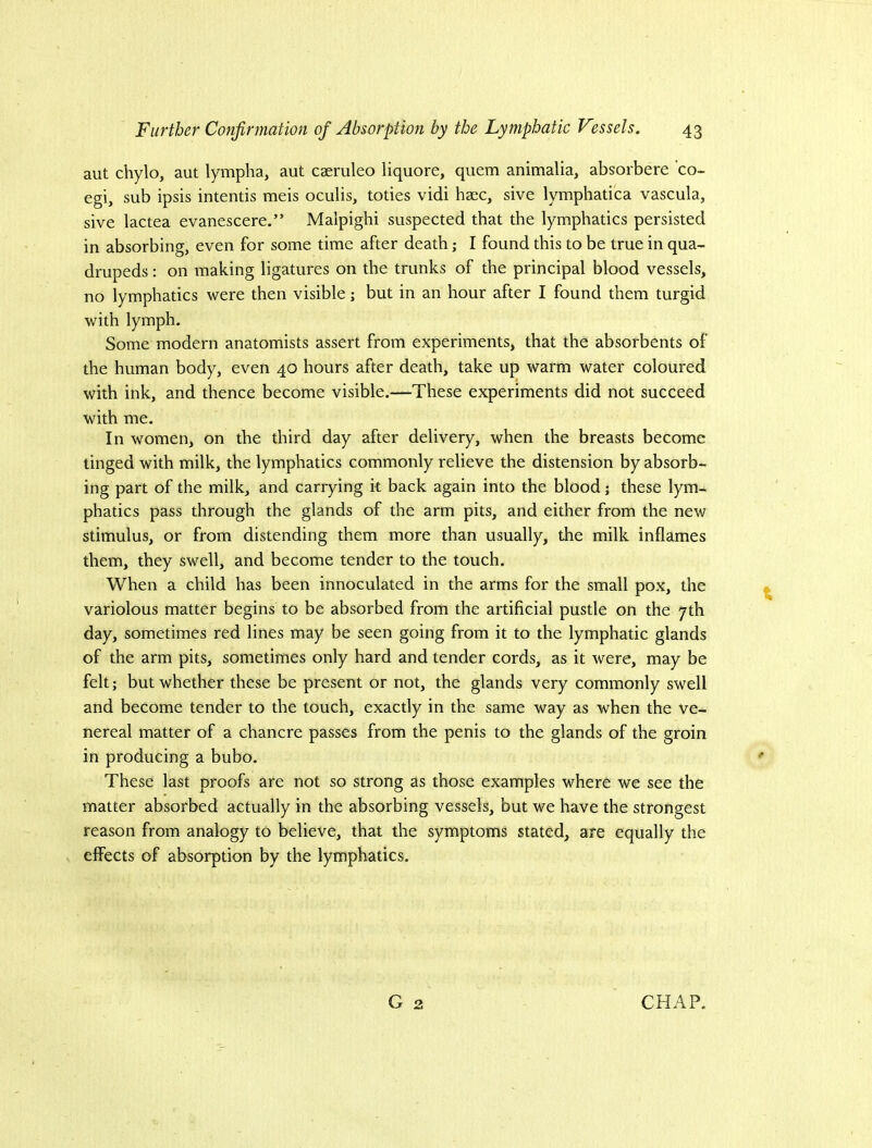 aut chylo, aut lympha, aut caeruleo liquore, quern animalia, absorbere ’co- egi, sub ipsis intends meis oculis, toties vidi haec, sive lymphatica vascula, sive lactea evanescere.” Malpighi suspected that the lymphatics persisted in absorbing, even for some time after death; I found this to be true in qua- drupeds : on making ligatures on the trunks of the principal blood vessels, no lymphatics were then visible; but in an hour after I found them turgid with lymph. Some modern anatomists assert from experiments, that the absorbents of the human body, even 40 hours after death, take up warm water coloured with ink, and thence become visible.—These experiments did not succeed with me. In women, on the third day after delivery, when the breasts become tinged with milk, the lymphatics commonly relieve the distension by absorb- ing part of the milk, and carrying k back again into the blood; these lym- phatics pass through the glands of the arm pits, and either from the new stimulus, or from distending them more than usually, the milk inflames them, they swell, and become tender to the touch. When a child has been innoculated in the arms for the small pox, the variolous matter begins to be absorbed from the artificial pustle on the 7th day, sometimes red lines may be seen going from it to the lymphatic glands of the arm pits, sometimes only hard and tender cords, as it were, may be felt; but whether these be present or not, the glands very commonly swell and become tender to the touch, exactly in the same way as when the ve- nereal matter of a chancre passes from the penis to the glands of the groin in producing a bubo. These last proofs are not so strong as those examples where we see the matter absorbed actually in the absorbing vessels, but we have the strongest reason from analogy to believe, that the symptoms stated, are equally the elFects of absorption by the lymphatics.