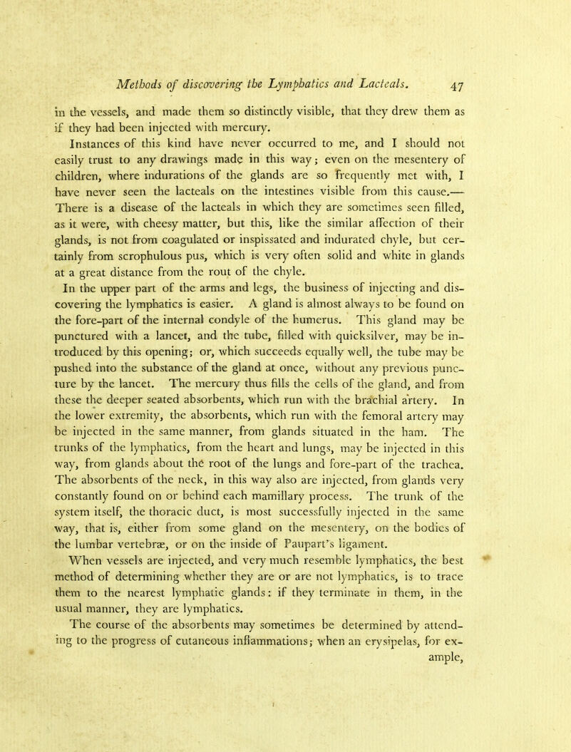 in the vessels, and made them so distinctly visible, that they drew them as if they had been injected with mercury. Instances of this kind have never occurred to me, and I should not easily trust to any drawings made in this way; even on the mesentery of children, where indurations of the glands are so frequently met with, I have never seen the lacteals on the intestines visible from this cause,— There is a disease of the lacteals in which they are sometimes seen filled, as it were, with cheesy matter, but this, like the similar affection of their glands, is not from coagulated or inspissated and indurated chyle, but cer- tainly from scrophulous pus, which is very often solid and white in glands at a great distance from the rout of the chyle. In the upper part of the arms and legs, the business of injecting and dis- covering the lymphatics is easier, A gland is almost always to be found on the fore-part of the internal condyle of the humerus. This gland may be punctured with a lancet, and the tube, filled with quicksilver, may be in- troduced by this opening; or, which succeeds equally well, the tube may be pushed into the substance of the gland at once, without any previous punc- ture by the lancet. The mercury thus fills the cells of the gland, and from these the deeper seated absorbents, which run with the brachial artery. In the lower extremity, the absorbents, which run with the femoral artery may be injected in the same manner, from glands situated in the ham. The trunks of the lymphatics, from the heart and lungs, may be injected in this way, from glands about the root of the lungs and fore-part of the trachea. The absorbents of the neck, in this way also are injected, from glands very constantly found on or behind each mamillary process. The trunk of the system itself, the thoracic duct, is most successfully injected in the same way, that is, either from some gland on the mesentery, on the bodies of the lumbar vertebrae, or on the inside of Paupart’s ligament. When vessels are injected, and very much resemble lymphatics, the best method of determining whether they are or are not lymphatics, is to trace them to the nearest lymphatic glands; if they terminate in them, in the usual manner, they are lymphatics. The course of the absorbents may sometimes be determined by attend- ing to the progress of cutaneous inflammations; when an erysipelas, for ex- ample.