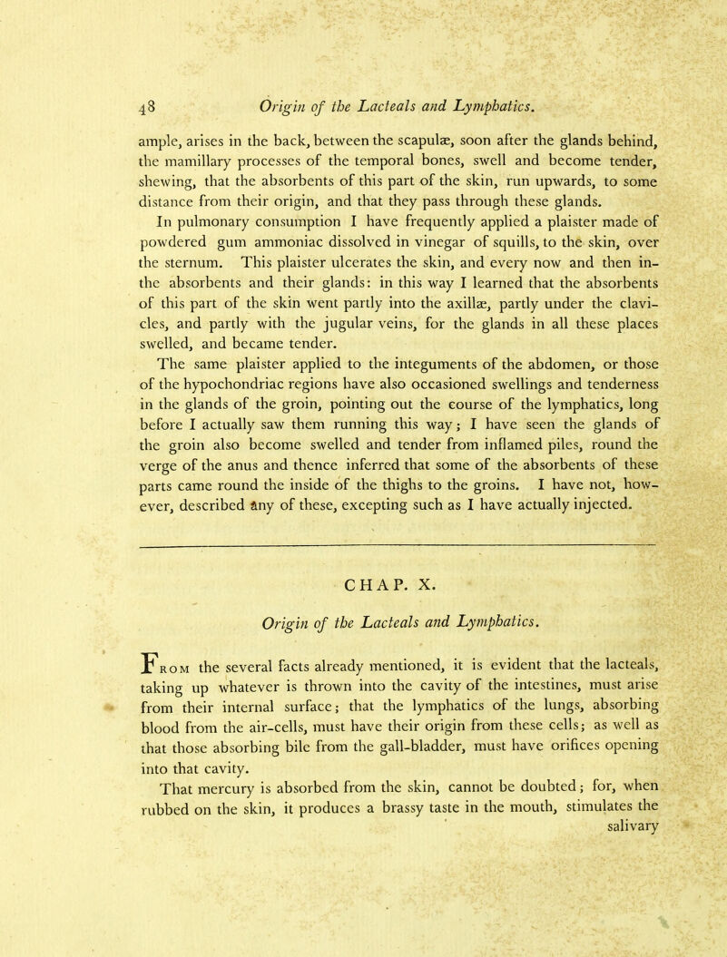 ample, arises in the back, between the scapulae, soon after the glands behind, the mamillary processes of the temporal bones, swell and become tender, shewing, that the absorbents of this part of the skin, run upwards, to some distance from their origin, and that they pass through these glands. In pulmonary consumption I have frequently applied a plaister made of powdered gum ammoniac dissolved in vinegar of squills, to the skin, over the sternum. This plaister ulcerates the skin, and every now and then in- the absorbents and their glands: in this way I learned that the absorbents of this part of the skin went partly into the axillae, partly under the clavi- cles, and partly with the jugular veins, for the glands in all these places swelled, and became tender. The same plaister applied to the integuments of the abdomen, or those of the hypochondriac regions have also occasioned swellings and tenderness in the glands of the groin, pointing out the course of the lymphatics, long before I actually saw them running this way; I have seen the glands of the groin also become swelled and tender from inflamed piles, round the verge of the anus and thence inferred that some of the absorbents of these parts came round the inside of the thighs to the groins, I have not, how- ever, described any of these, excepting such as I have actually injected. CHAP. X. Origin of the Lacteals and Lymphatics. From the several facts already mentioned, it is evident that the lacteals, taking up whatever is thrown into the cavity of the intestines, must arise from their internal surface; that the lymphatics of the lungs, absorbing blood from the air-cells, must have their origin from these cells; as well as that those absorbing bile from the gall-bladder, must have orifices opening into that cavity. That mercury is absorbed from the skin, cannot be doubted; for, when rubbed on the skin, it produces a brassy taste in the mouth, stimulates the salivary