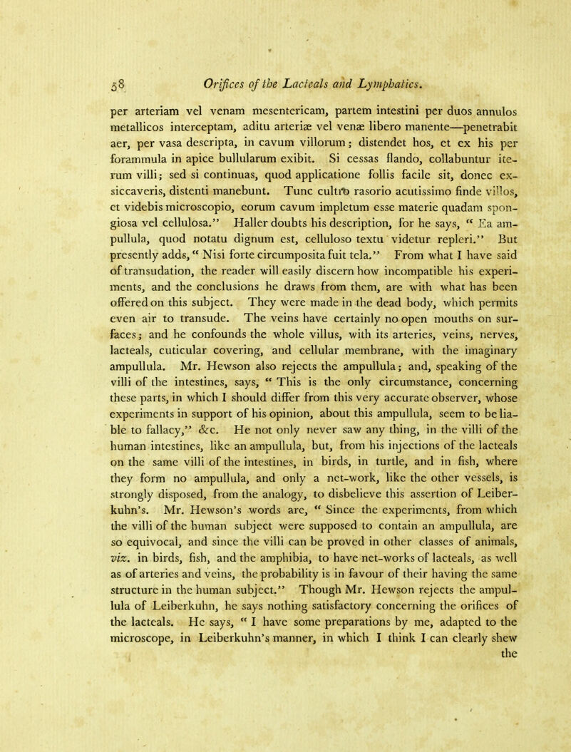 per arteriam vel venam mesentericam, partem intestini per duos annulos metallicos interceptam, aditu arteriae vel venae libero manente—penetrabit aer, per vasa descripta, in cavum villorum; distendet hos, et ex his per forammula in apice bullularum exibit. Si cessas flando, collabuntur ite- rum villi; sed si continuas, quod applicatione follis facile sit, donee ex- siccaveris, distend manebunt. Tunc cultit) rasorio acutissimo finde villos, et videbis microscopic, eorum cavum impletum esse materie quadam spon- giosa vel cellulosa.” Haller doubts his description, for he says, ‘‘ Ea am- pullula, quod notatu dignum est, cellulose textu videtur repleri.” But presently adds, “ Nisi forte circumposita fuit tela.” From what I have said of transudation, the reader will easily discern how incompatible his experi- ments, and the conclusions he draws from them, are with what has been offered on this subject. They were made in the dead body, which permits even air to transude. The veins have certainly naopen mouths on sur- faces ; and he confounds the whole villus, with its arteries, veins, nerves, lacteals, cuticular covering, and cellular membrane, with the imaginary ampullula. Mr. Hewson also rejects the ampullula; and, speaking of the villi of the intestines, says,  This is the only circumstance, concerning these parts, in which I should differ from this very accurate observer, whose experiments in support of his opinion, about this ampullula, seem to be lia- ble to fallacy,” &-c. He not only never saw any thing, in the villi of the human intestines, like an ampullula, but, from his injections of the lacteals on the same villi of the intestines, in birds, in turtle, and in fish, where they form no ampullula, and only a net-work, like the other vessels, is strongly disposed, from the analogy, to disbelieve this assertion of Leiber- kuhn’s. Mr. Hewson’s words are,  Since the experiments, from which the villi of the human subject were supposed to contain an ampullula, are so equivocal, and since the villi can be proved in other classes of animals, viz. in birds, fish, and the amphibia, to have net-works of lacteals, as well as of arteries and veins, the probability is in favour of their having the same structure in the human subject.” Though Mr. Hewson rejects the ampul- lula of Leiberkuhn, he says nothing satisfactory concerning the orifices of the lacteals. He says,  I have some preparations by me, adapted to the microscope, in Leiberkuhn’s manner, in which I think I can clearly shew the